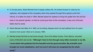  In his last years, Abbot Mendel lived a largely solitary life. He looked forward to visits by his
nephews, who stopped at the monastery when they passed through Brno going to and from
Vienna. In a letter he wrote in 1883, Mendel asked his nephew to bring him grafts from the old fruit
trees in his parents' garden, so that he could grow them at the monastery. It was one of the last
letters that he wrote.
 Abbot Mendel had fallen ill in 1883, as his kidney disease which he had suffered from for years
became more acute I Died on 6 January 1884 .
 Mendel simply felt that he had done enough. One of his fellow monks, Franz Barina, recorded
some of Mendel's last words: "Although I have to live through many bitter moments in my life,
I must admit with gratitude that the beautiful and the good prevailed. My scientific work
brought me much satisfaction, and I am sure it will soon be recognized by the whole
world."
 