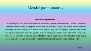 Mendel posthumously
Who was Gregor Mendel?
The world began to ask that question after his rediscovery by three eminent scientist DeVries, Correns and
Tschermak independently. A complete answer was not available. Many of his private papers had been
burned by the man who succeeded him as abbot, because they were regarded as worthless. And Mendel
was not a demonstrative man. The quiet life of the monastery in which he spent most of his years suited
him. As one historian of science said, "Mendel's was a sober mind. His thoughts were mainly
concerned with concrete facts, and he had little inclination for sentimentalism of any sort."
Conti..
 