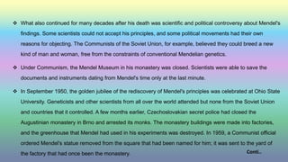  What also continued for many decades after his death was scientific and political controversy about Mendel's
findings. Some scientists could not accept his principles, and some political movements had their own
reasons for objecting. The Communists of the Soviet Union, for example, believed they could breed a new
kind of man and woman, free from the constraints of conventional Mendelian genetics.
 Under Communism, the Mendel Museum in his monastery was closed. Scientists were able to save the
documents and instruments dating from Mendel's time only at the last minute.
 In September 1950, the golden jubilee of the rediscovery of Mendel's principles was celebrated at Ohio State
University. Geneticists and other scientists from all over the world attended but none from the Soviet Union
and countries that it controlled. A few months earlier, Czechoslovakian secret police had closed the
Augustinian monastery in Brno and arrested its monks. The monastery buildings were made into factories,
and the greenhouse that Mendel had used in his experiments was destroyed. In 1959, a Communist official
ordered Mendel's statue removed from the square that had been named for him; it was sent to the yard of
the factory that had once been the monastery. Conti..
 