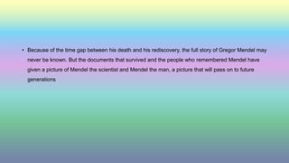 • Because of the time gap between his death and his rediscovery, the full story of Gregor Mendel may
never be known. But the documents that survived and the people who remembered Mendel have
given a picture of Mendel the scientist and Mendel the man, a picture that will pass on to future
generations
 