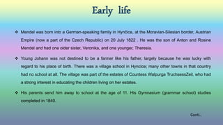 Early life
 Mendel was born into a German-speaking family in Hynčice, at the Moravian-Silesian border, Austrian
Empire (now a part of the Czech Republic) on 20 July 1822 . He was the son of Anton and Rosine
Mendel and had one older sister, Veronika, and one younger, Theresia.
 Young Johann was not destined to be a farmer like his father, largely because he was lucky with
regard to his place of birth. There was a village school in Hyncice; many other towns in that country
had no school at all. The village was part of the estates of Countess Walpurga TruchsessZeil, who had
a strong interest in educating the children living on her estates.
 His parents send him away to school at the age of 11. His Gymnasium (grammar school) studies
completed in 1840.
Conti..
 