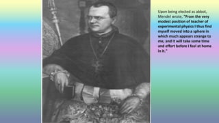 Upon being elected as abbot,
Mendel wrote, "From the very
modest position of teacher of
experimental physics I thus find
myself moved into a sphere in
which much appears strange to
me, and it will take some time
and effort before I feel at home
in it."
 