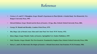 Reference
• Corcos, A. F., and F. V. Monaghan. Gregor Mendel's Experiments in Plant Hybrids: A Guided Study. New Brunswick, N.J.:
Rutgers University Press, 1993.
• Edward Edelson. Gregor Mendel and the Roots of Genetics. 112 pp., illus. Oxford: Oxford University Press, 2001.
• George, W. Mendel and Heredity. .London: Priori Press, 1975.
• Iltis, Hugo. Life of Mendel, trans. Eden and Cedar Paul. New York: W.W. Norton, 1932.
• Klare, Roger. Gregor Mendel: Father of Genetics. Springfield, N.J.: Enslow Publishers, 1997.
• Orel, Vitezslav. Gregor Mendel: The First Geneticist. Translated by Stephen Finn. Oxford: Oxford University Press, 1996.
• Stern, C., and E. R. Sherwood. The Origin of Genetics: A Mendel Sourcebook. San Francisco: W. H. Freeman, 1966.
 