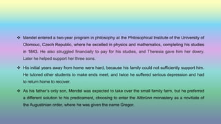  Mendel entered a two-year program in philosophy at the Philosophical Institute of the University of
Olomouc, Czech Republic, where he excelled in physics and mathematics, completing his studies
in 1843. He also struggled financially to pay for his studies, and Theresia gave him her dowry.
Later he helped support her three sons.
 His initial years away from home were hard, because his family could not sufficiently support him.
He tutored other students to make ends meet, and twice he suffered serious depression and had
to return home to recover.
 As his father’s only son, Mendel was expected to take over the small family farm, but he preferred
a different solution to his predicament, choosing to enter the Altbrünn monastery as a novitiate of
the Augustinian order, where he was given the name Gregor.
 