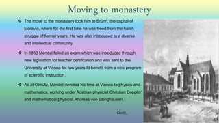 Moving to monastery
 The move to the monastery took him to Brünn, the capital of
Moravia, where for the first time he was freed from the harsh
struggle of former years. He was also introduced to a diverse
and intellectual community.
 In 1850 Mendel failed an exam which was introduced through
new legislation for teacher certification and was sent to the
University of Vienna for two years to benefit from a new program
of scientific instruction.
 As at Olmütz, Mendel devoted his time at Vienna to physics and
mathematics, working under Austrian physicist Christian Doppler
and mathematical physicist Andreas von Ettinghausen.
Conti..
 