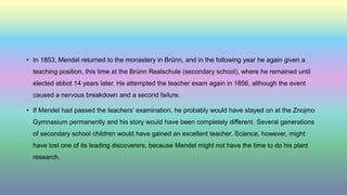 • In 1853, Mendel returned to the monastery in Brünn, and in the following year he again given a
teaching position, this time at the Brünn Realschule (secondary school), where he remained until
elected abbot 14 years later. He attempted the teacher exam again in 1856, although the event
caused a nervous breakdown and a second failure.
• If Mendel had passed the teachers' examination, he probably would have stayed on at the Znojmo
Gymnasium permanently and his story would have been completely different. Several generations
of secondary school children would have gained an excellent teacher. Science, however, might
have lost one of its leading discoverers, because Mendel might not have the time to do his plant
research.
 