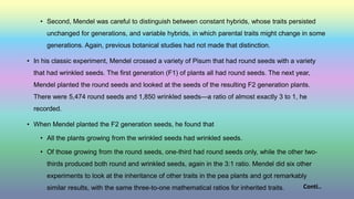 • Second, Mendel was careful to distinguish between constant hybrids, whose traits persisted
unchanged for generations, and variable hybrids, in which parental traits might change in some
generations. Again, previous botanical studies had not made that distinction.
• In his classic experiment, Mendel crossed a variety of Pisum that had round seeds with a variety
that had wrinkled seeds. The first generation (F1) of plants all had round seeds. The next year,
Mendel planted the round seeds and looked at the seeds of the resulting F2 generation plants.
There were 5,474 round seeds and 1,850 wrinkled seeds—a ratio of almost exactly 3 to 1, he
recorded.
• When Mendel planted the F2 generation seeds, he found that
• All the plants growing from the wrinkled seeds had wrinkled seeds.
• Of those growing from the round seeds, one-third had round seeds only, while the other two-
thirds produced both round and wrinkled seeds, again in the 3:1 ratio. Mendel did six other
experiments to look at the inheritance of other traits in the pea plants and got remarkably
similar results, with the same three-to-one mathematical ratios for inherited traits. Conti..
 
