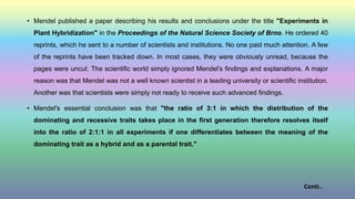• Mendel published a paper describing his results and conclusions under the title "Experiments in
Plant Hybridization" in the Proceedings of the Natural Science Society of Brno. He ordered 40
reprints, which he sent to a number of scientists and institutions. No one paid much attention. A few
of the reprints have been tracked down. In most cases, they were obviously unread, because the
pages were uncut. The scientific world simply ignored Mendel's findings and explanations. A major
reason was that Mendel was not a well known scientist in a leading university or scientific institution.
Another was that scientists were simply not ready to receive such advanced findings.
• Mendel's essential conclusion was that "the ratio of 3:1 in which the distribution of the
dominating and recessive traits takes place in the first generation therefore resolves itself
into the ratio of 2:1:1 in all experiments if one differentiates between the meaning of the
dominating trait as a hybrid and as a parental trait."
Conti..
 
