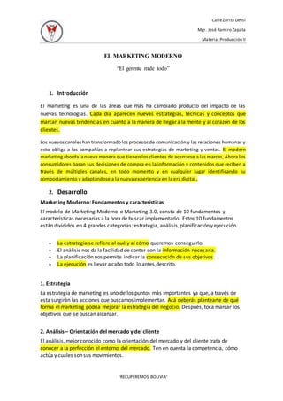 CalleZurita Deysi
Mgr. José Ramiro Zapata
Materia: Producción II
“RECUPEREMOS BOLIVIA”
EL MARKETING MODERNO
“El gerente mide todo”
1. Introducción
El marketing es una de las áreas que más ha cambiado producto del impacto de las
nuevas tecnologías. Cada día aparecen nuevas estrategias, técnicas y conceptos que
marcan nuevas tendencias en cuanto a la manera de llegar a la mente y al corazón de los
clientes.
Los nuevoscanaleshantransformadolosprocesosde comunicación y las relaciones humanas y
esto obliga a las compañías a replantear sus estrategias de marketing y ventas. El modern
marketingabordalanueva manera que tienen los clientes de acercarse a las marcas, Ahora los
consumidores basan sus decisiones de compra en la información y contenidos que reciben a
través de múltiples canales, en todo momento y en cualquier lugar identificando su
comportamiento y adaptándose a la nueva experiencia en la era digital.
2. Desarrollo
Marketing Moderno: Fundamentos y características
El modelo de Marketing Moderno o Marketing 3.0, consta de 10 fundamentos y
características necesarias a la hora de buscar implementarlo. Estos 10 fundamentos
están divididos en 4 grandes categorías: estrategia, análisis, planificación y ejecución.
 La estrategia se refiere al qué y al cómo queremos conseguirlo.
 El análisis nos da la facilidad de contar con la información necesaria.
 La planificación nos permite indicar la consecución de sus objetivos.
 La ejecución es llevar a cabo todo lo antes descrito.
1. Estrategia
La estrategia de marketing es uno de los puntos más importantes ya que, a través de
esta surgirán las acciones que buscamos implementar. Acá deberás plantearte de qué
forma el marketing podría mejorar la estrategia del negocio. Después, toca marcar los
objetivos que se buscan alcanzar.
2. Análisis – Orientación del mercado y del cliente
El análisis, mejor conocido como la orientación del mercado y del cliente trata de
conocer a la perfección el entorno del mercado. Ten en cuenta la competencia, cómo
actúa y cuáles son sus movimientos.
 