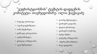 ”ვეფხისტყაოსნის” ტექსტის დადგენის
კომიტეტი. თავმჯდომარე- ილია ჭავჭავაძე
• რაფიელ ერისთავი,
• იაკობ გოგებაშვილი,
• იონა მეუნარგია,
• გაბრიელ ეპისკოპოსი,
• ივანე მაჩაბელი,
• გრიგოლ ორბელიანი,
• აკაკი წერეთელი
• გიორგი წერეთელი,
• დიმიტრი ყიფიანი,
• დავით ერისთავი,
• დიმიტრი ბაქრაძე,
• სერგი მესხი,
• ვახტანგ ორბელიანი,
• პეტრე უმიკაშვილი,
• ნიკო დადიანი.
 