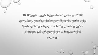 1888 წელს „ვეფხისტყაოსანი” გამოიცა 2 700
ცალამდე. გიორგი ქართველიშვილმა უარი თქვა
წიგნიდან შემოსულ თანხაზე და ისიც წერა-
კითხვის გამავრცელებელ საზოგადოებას
გადასცა.
 