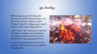 და მაინც:
• 1881 წლიდან დედა-ენის სწავლება
ქართულ სკოლებში ნებადართული იყო
მხოლოდ პირველი სასწავლო წლის
პირველ ნახევარში, შემდეგ ყველა საგანი
რუსულ ენაზე უნდა ესწავლებინათ.
• უფრო მეტიც! პერიოდულად გაიცემოდა
ბრძანებები: წიგნები და ხელნაწერები,
რომლებიც ინახებოდა მოსახლეობაში,
ჩამოერთმიათ და გაენადგურებინათ!
• ასე აგიზგიზდა წიგნების უზარმაზარი
კოცონები თბილისის მთავარ მოედანზე
რამდენჯერმე
 