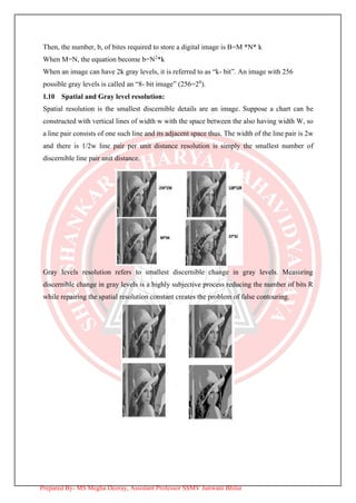 Then, the number, b, of bites required to store a digital image is B=M *N* k
When M=N, the equation become b=N2
*k
When an image can have 2k gray levels, it is referred to as “k- bit”. An image with 256
possible gray levels is called an “8- bit image” (256=28
).
1.10 Spatial and Gray level resolution:
Spatial resolution is the smallest discernible details are an image. Suppose a chart can be
constructed with vertical lines of width w with the space between the also having width W, so
a line pair consists of one such line and its adjacent space thus. The width of the line pair is 2w
and there is 1/2w line pair per unit distance resolution is simply the smallest number of
discernible line pair unit distance.
Gray levels resolution refers to smallest discernible change in gray levels. Measuring
discernible change in gray levels is a highly subjective process reducing the number of bits R
while repairing the spatial resolution constant creates the problem of false contouring.
Prepared By- MS Megha Deoray, Assistant Professor SSMV Junwani Bhilai
 