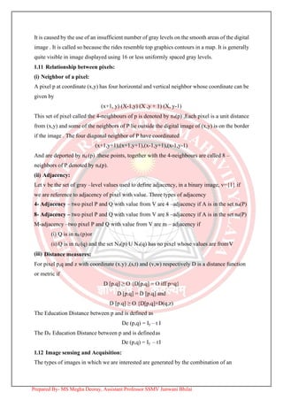 It is caused by the use of an insufficient number of gray levels on the smooth areas of the digital
image . It is called so because the rides resemble top graphics contours in a map. It is generally
quite visible in image displayed using 16 or less uniformly spaced gray levels.
1.11 Relationship between pixels:
(i) Neighbor of a pixel:
A pixel p at coordinate (x,y) has four horizontal and vertical neighbor whose coordinate can be
given by
(x+1, y) (X-1,y) (X ,y + 1) (X, y-1)
This set of pixel called the 4-neighbours of p is denoted by n4(p) ,Each pixel is a unit distance
from (x,y) and some of the neighbors of P lie outside the digital image of (x,y) is on the border
if the image . The four diagonal neighbor of P have coordinated
(x+1,y+1),(x+1,y+1),(x-1,y+1),(x-1,y-1)
And are deported by nd (p) .these points, together with the 4-neighbours are called 8 –
neighbors of P denoted by ns(p).
(ii) Adjacency:
Let v be the set of gray –level values used to define adjacency, in a binary image, v={1} if
we are reference to adjacency of pixel with value. Three types of adjacency
4- Adjacency – two pixel P and Q with value from V are 4 –adjacency if A is in the set n4(P)
8- Adjacency – two pixel P and Q with value from V are 8 –adjacency if A is in the set n8(P)
M-adjacency –two pixel P and Q with value from V are m – adjacency if
(i) Q is in n4 (p)or
(ii) Q is in nd (q) and the set N4(p) U N4(q) has no pixel whose values are fromV
(iii) Distance measures:
For pixel p,q and z with coordinate (x.y) ,(s,t) and (v,w) respectively D is a distance function
or metric if
D [p.q] ≥ O {D[p.q] = O iff p=q}
D [p.q] = D [p.q] and
D [p.q] ≥ O {D[p.q]+D(q,z)
The Education Distance between p and is defined as
De (p,q) = Iy – t I
The D4 Education Distance between p and is definedas
De (p,q) = Iy – tI
1.12 Image sensing and Acquisition:
The types of images in which we are interested are generated by the combination of an
Prepared By- MS Megha Deoray, Assistant Professor SSMV Junwani Bhilai
 