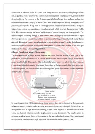 formations, or a human brain. We could even image a source, such as acquiring images of the
sun. Depending on the nature of the source, illumination energy is reflected from, or transmitted
through, objects. An example in the first category is light reflected from a planar surface. An
example in the second category is when X-rays pass through a patient’s body for thepurpose of
generating a diagnostic X-ray film. In some applications, the reflected or transmitted energy is
focused onto a photo converter (e.g., a phosphor screen), which converts the energy into visible
light. Electron microscopy and some applications of gamma imaging use this approach. The
idea is simple: Incoming energy is transformed into a voltage by the combination of input
electrical power and sensor material that is responsive to the particular type of energy being
detected. The output voltage waveform is the response of the sensor(s), and a digital quantity
is obtained from each sensor by digitizing its response. In this section, we look at the principal
modalities for image sensing and generation.
(i)Image Acquisition using a Single sensor:
The components of a single sensor. Perhaps the most familiar sensor of this type is the
photodiode, which is constructed of silicon materials and whose output voltage waveform is
proportional to light. The use of a filter in front of a sensor improves selectivity. For example,
a green (pass) filter in front of a light sensor favors light in the green band of the color spectrum.
As a consequence, the sensor output will be stronger for green light than for other components
in the visible spectrum.
In order to generate a 2-D image using a single sensor, there has to be relative displacements
in both the x- and y-directions between the sensor and the area to be imaged. Figure shows an
arrangement used in high-precision scanning, where a film negative is mounted onto a drum
whose mechanical rotation provides displacement in one dimension. The single sensor is
mounted on a lead screw that provides motion in the perpendicular direction. Since mechanical
motion can be controlled with high precision, this method is an inexpensive (but
Prepared By- MS Megha Deoray, Assistant Professor SSMV Junwani Bhilai
 