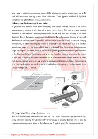 slow) way to obtain high-resolution images. Other similar mechanical arrangements use a flat
bed, with the sensor moving in two linear directions. These types of mechanical digitizers
sometimes are referred to as microdensitometers.
(ii) Image Acquisition using a Sensor strips:
A geometry that is used much more frequently than single sensors consists of an in-line
arrangement of sensors in the form of a sensor strip, shows. The strip provides imaging
elements in one direction. Motion perpendicular to the strip provides imaging in the other
direction. This is the type of arrangement used in most flat bed scanners. Sensing deviceswith
4000 or more in-line sensors are possible. In-line sensors are used routinely in airborne imaging
applications, in which the imaging system is mounted on an aircraft that flies at a constant
altitude and speed over the geographical area to be imaged. One dimensional imaging sensor
strips that respond to various bands of the electromagnetic spectrum are mounted perpendicular
to the direction of flight. The imaging strip gives one line of an image at a time, and the motion
of the strip completes the other dimension of a two-dimensional image. Lenses or other
focusing schemes are used to project area to be scanned onto the sensors. Sensor strips mounted
in a ring configuration are used in medical and industrial imaging to obtain cross-sectional
(“slice”) images of 3-D objects.
(iii) Image Acquisition using a Sensor Arrays:
The individual sensors arranged in the form of a 2-D array. Numerous electromagnetic and
some ultrasonic sensing devices frequently are arranged in an array format. This is also the
predominant arrangement found in digital cameras. A typical sensor for these cameras is a
Prepared By- MS Megha Deoray, Assistant Professor SSMV Junwani Bhilai
 