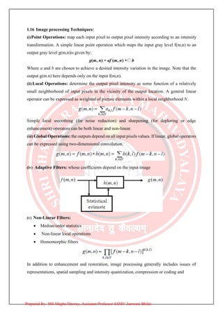 1.16 Image processing Techniques:
(i)Point Operations: map each input pixel to output pixel intensity according to an intensity
transformation. A simple linear point operation which maps the input gray level f(m,n) to an
output gray level g(m,n)is given by:
g(m, n) = af (m, n b
Where a and b are chosen to achieve a desired intensity variation in the image. Note that the
output g(m.n) here depends only on the input f(m,n).
(ii) Local Operations: determine the output pixel intensity as some function of a relatively
small neighborhood of input pixels in the vicinity of the output location. A general linear
operator can be expressed as weighted of picture elements within a local neighborhood N.
Simple local smoothing (for noise reduction) and sharpening (for deploring or edge
enhancement) operators can be both linear and non-linear.
(iii) Global Operations: the outputs depend on all input pixels values. If linear, global operators
can be expressed using two-dimensional convolution.
(iv) Adaptive Filters: whose coefficients depend on the input image
(v) Non-Linear Filters:
• Median/order statistics
• Non-linear local operations
• Homomorphic filters
In addition to enhancement and restoration, image processing generally includes issues of
representations, spatial sampling and intensity quantization, compression or coding and
Prepared By- MS Megha Deoray, Assistant Professor SSMV Junwani Bhilai
 