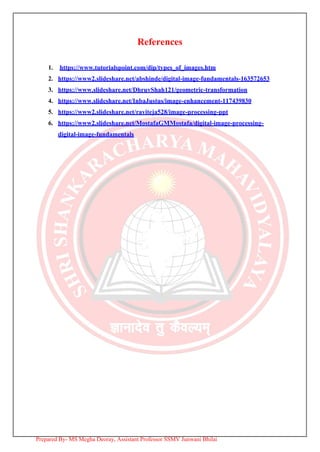 References
1. https://www.tutorialspoint.com/dip/types_of_images.htm
2. https://www2.slideshare.net/abshinde/digital-image-fundamentals-163572653
3. https://www.slideshare.net/DhruvShah121/geometric-transformation
4. https://www.slideshare.net/InbaJustus/image-enhancement-117439830
5. https://www2.slideshare.net/raviteja528/image-processing-ppt
6. https://www2.slideshare.net/MostafaGMMostafa/digital-image-processing-
digital-image-fundamentals
Prepared By- MS Megha Deoray, Assistant Professor SSMV Junwani Bhilai
 