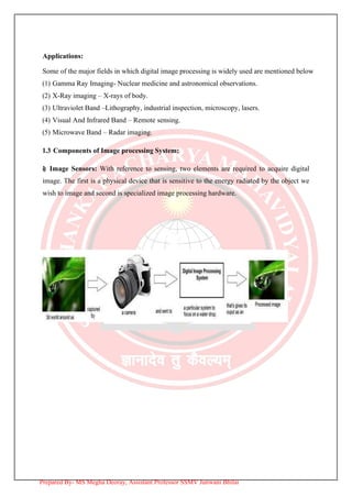 Applications:
Some of the major fields in which digital image processing is widely used are mentioned below
(1) Gamma Ray Imaging- Nuclear medicine and astronomical observations.
(2) X-Ray imaging – X-rays of body.
(3) Ultraviolet Band –Lithography, industrial inspection, microscopy, lasers.
(4) Visual And Infrared Band – Remote sensing.
(5) Microwave Band – Radar imaging.
1.3 Components of Image processing System:
i) Image Sensors: With reference to sensing, two elements are required to acquire digital
image. The first is a physical device that is sensitive to the energy radiated by the object we
wish to image and second is specialized image processing hardware.
Prepared By- MS Megha Deoray, Assistant Professor SSMV Junwani Bhilai
 