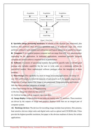 ii) Specialize image processing hardware: It consists of the digitizer just mentioned, plus
hardware that performs other primitive operations such as an arithmetic logic unit, which
performs arithmetic such addition and subtraction and logical operations in parallel on images
iii) Computer: It is a general purpose computer and can range from a PC to a supercomputer
depending on the application. In dedicated applications, sometimes specially designed
computer are used to achieve a required level of performance
iv) Software: It consists of specialized modules that perform specific tasks a well-designed
package also includes capability for the user to write code, as a minimum, utilizes the
specialized module. More sophisticated software packages allow the integration of these
modules.
v) Mass storage: This capability is a must in image processing applications. An image of
size 1024 x1024 pixels, in which the intensity of each pixel is an 8- bit quantity requires one
Megabytes of storage space if the image is not compressed. Image processing applications
falls into three principal categories of storage
i) Short term storage for use during processing
ii) On line storage for relatively fast retrieval
iii) Archival storage such as magnetic tapes and disks
vi) Image display: Image displays in use today are mainly color TV monitors. These monitors
are driven by the outputs of image and graphics displays cards that are an integral part of
computer system.
vii) Hardcopy devices: The devices for recording image includes laser printers, film cameras,
heat sensitive devices inkjet units and digital units such as optical and CD ROM disk. Films
provide the highest possible resolution, but paper is the obvious medium of choice for written
applications.
Prepared By- MS Megha Deoray, Assistant Professor SSMV Junwani Bhilai
 