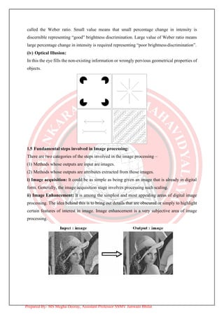 called the Weber ratio. Small value means that small percentage change in intensity is
discernible representing “good” brightness discrimination. Large value of Weber ratio means
large percentage change in intensity is required representing “poor brightnessdiscrimination”.
(iv) Optical Illusion:
In this the eye fills the non-existing information or wrongly pervious geometrical properties of
objects.
1.5 Fundamental steps involved in Image processing:
There are two categories of the steps involved in the image processing –
(1) Methods whose outputs are input are images.
(2) Methods whose outputs are attributes extracted from those images.
i) Image acquisition: It could be as simple as being given an image that is already in digital
form. Generally, the image acquisition stage involves processing such scaling.
ii) Image Enhancement: It is among the simplest and most appealing areas of digital image
processing. The idea behind this is to bring out details that are obscured or simply to highlight
certain features of interest in image. Image enhancement is a very subjective area of image
processing.
Prepared By- MS Megha Deoray, Assistant Professor SSMV Junwani Bhilai
 