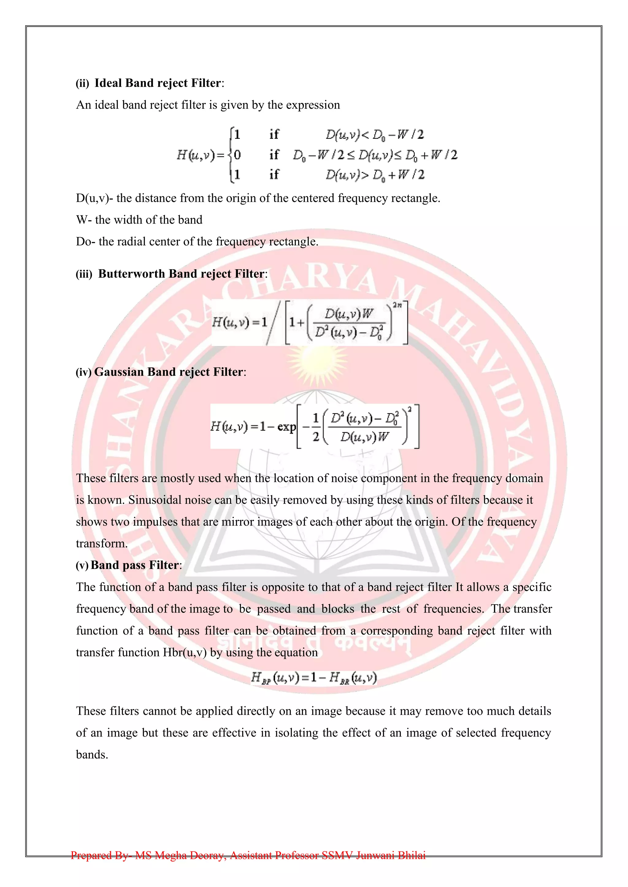 (ii) Ideal Band reject Filter:
An ideal band reject filter is given by the expression
D(u,v)- the distance from the origin of the centered frequency rectangle.
W- the width of the band
Do- the radial center of the frequency rectangle.
(iii) Butterworth Band reject Filter:
(iv) Gaussian Band reject Filter:
These filters are mostly used when the location of noise component in the frequency domain
is known. Sinusoidal noise can be easily removed by using these kinds of filters because it
shows two impulses that are mirror images of each other about the origin. Of the frequency
transform.
(v) Band pass Filter:
The function of a band pass filter is opposite to that of a band reject filter It allows a specific
frequency band of the image to be passed and blocks the rest of frequencies. The transfer
function of a band pass filter can be obtained from a corresponding band reject filter with
transfer function Hbr(u,v) by using the equation
These filters cannot be applied directly on an image because it may remove too much details
of an image but these are effective in isolating the effect of an image of selected frequency
bands.
Prepared By- MS Megha Deoray, Assistant Professor SSMV Junwani Bhilai
 