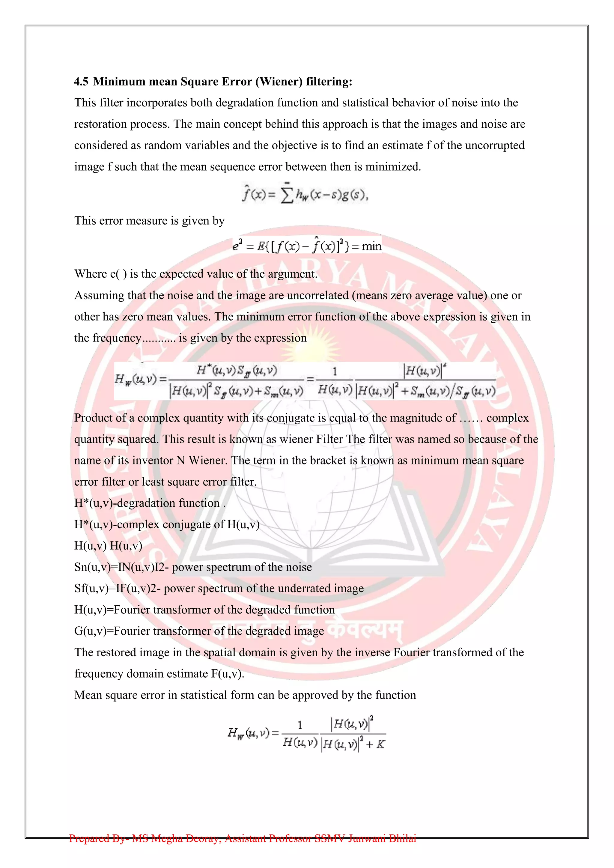 4.5 Minimum mean Square Error (Wiener) filtering:
This filter incorporates both degradation function and statistical behavior of noise into the
restoration process. The main concept behind this approach is that the images and noise are
considered as random variables and the objective is to find an estimate f of the uncorrupted
image f such that the mean sequence error between then is minimized.
This error measure is given by
Where e( ) is the expected value of the argument.
Assuming that the noise and the image are uncorrelated (means zero average value) one or
other has zero mean values. The minimum error function of the above expression is given in
the frequency........... is given by the expression
Product of a complex quantity with its conjugate is equal to the magnitude of …… complex
quantity squared. This result is known as wiener Filter The filter was named so because of the
name of its inventor N Wiener. The term in the bracket is known as minimum mean square
error filter or least square error filter.
H*(u,v)-degradation function .
H*(u,v)-complex conjugate of H(u,v)
H(u,v) H(u,v)
Sn(u,v)=IN(u,v)I2- power spectrum of the noise
Sf(u,v)=IF(u,v)2- power spectrum of the underrated image
H(u,v)=Fourier transformer of the degraded function
G(u,v)=Fourier transformer of the degraded image
The restored image in the spatial domain is given by the inverse Fourier transformed of the
frequency domain estimate F(u,v).
Mean square error in statistical form can be approved by the function
Prepared By- MS Megha Deoray, Assistant Professor SSMV Junwani Bhilai
 