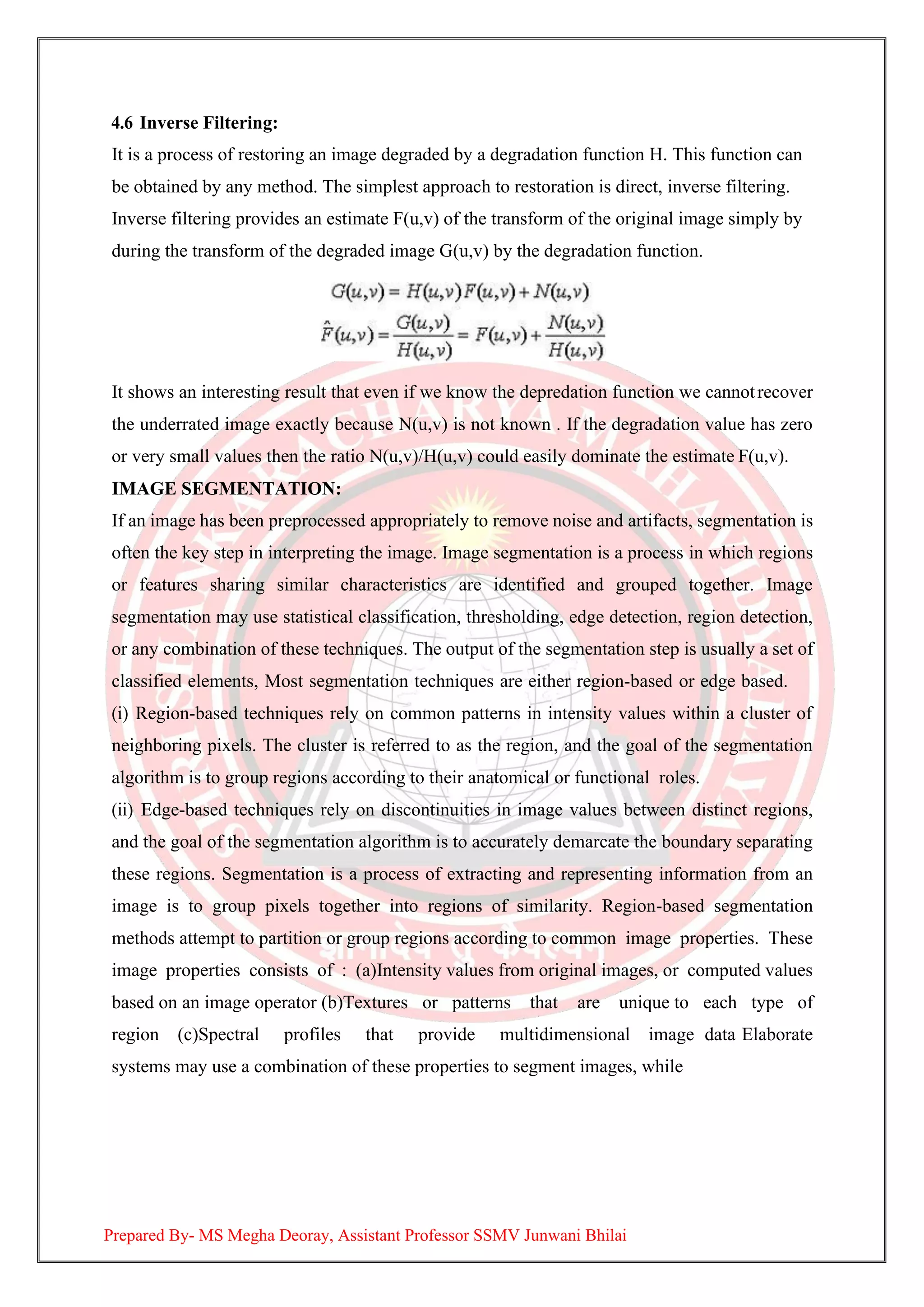 4.6 Inverse Filtering:
It is a process of restoring an image degraded by a degradation function H. This function can
be obtained by any method. The simplest approach to restoration is direct, inverse filtering.
Inverse filtering provides an estimate F(u,v) of the transform of the original image simply by
during the transform of the degraded image G(u,v) by the degradation function.
It shows an interesting result that even if we know the depredation function we cannotrecover
the underrated image exactly because N(u,v) is not known . If the degradation value has zero
or very small values then the ratio N(u,v)/H(u,v) could easily dominate the estimate F(u,v).
IMAGE SEGMENTATION:
If an image has been preprocessed appropriately to remove noise and artifacts, segmentation is
often the key step in interpreting the image. Image segmentation is a process in which regions
or features sharing similar characteristics are identified and grouped together. Image
segmentation may use statistical classification, thresholding, edge detection, region detection,
or any combination of these techniques. The output of the segmentation step is usually a set of
classified elements, Most segmentation techniques are either region-based or edge based.
(i) Region-based techniques rely on common patterns in intensity values within a cluster of
neighboring pixels. The cluster is referred to as the region, and the goal of the segmentation
algorithm is to group regions according to their anatomical or functional roles.
(ii) Edge-based techniques rely on discontinuities in image values between distinct regions,
and the goal of the segmentation algorithm is to accurately demarcate the boundary separating
these regions. Segmentation is a process of extracting and representing information from an
image is to group pixels together into regions of similarity. Region-based segmentation
methods attempt to partition or group regions according to common image properties. These
image properties consists of : (a)Intensity values from original images, or computed values
based on an image operator (b)Textures or patterns that are unique to each type of
region (c)Spectral profiles that provide multidimensional image data Elaborate
systems may use a combination of these properties to segment images, while
Prepared By- MS Megha Deoray, Assistant Professor SSMV Junwani Bhilai
 