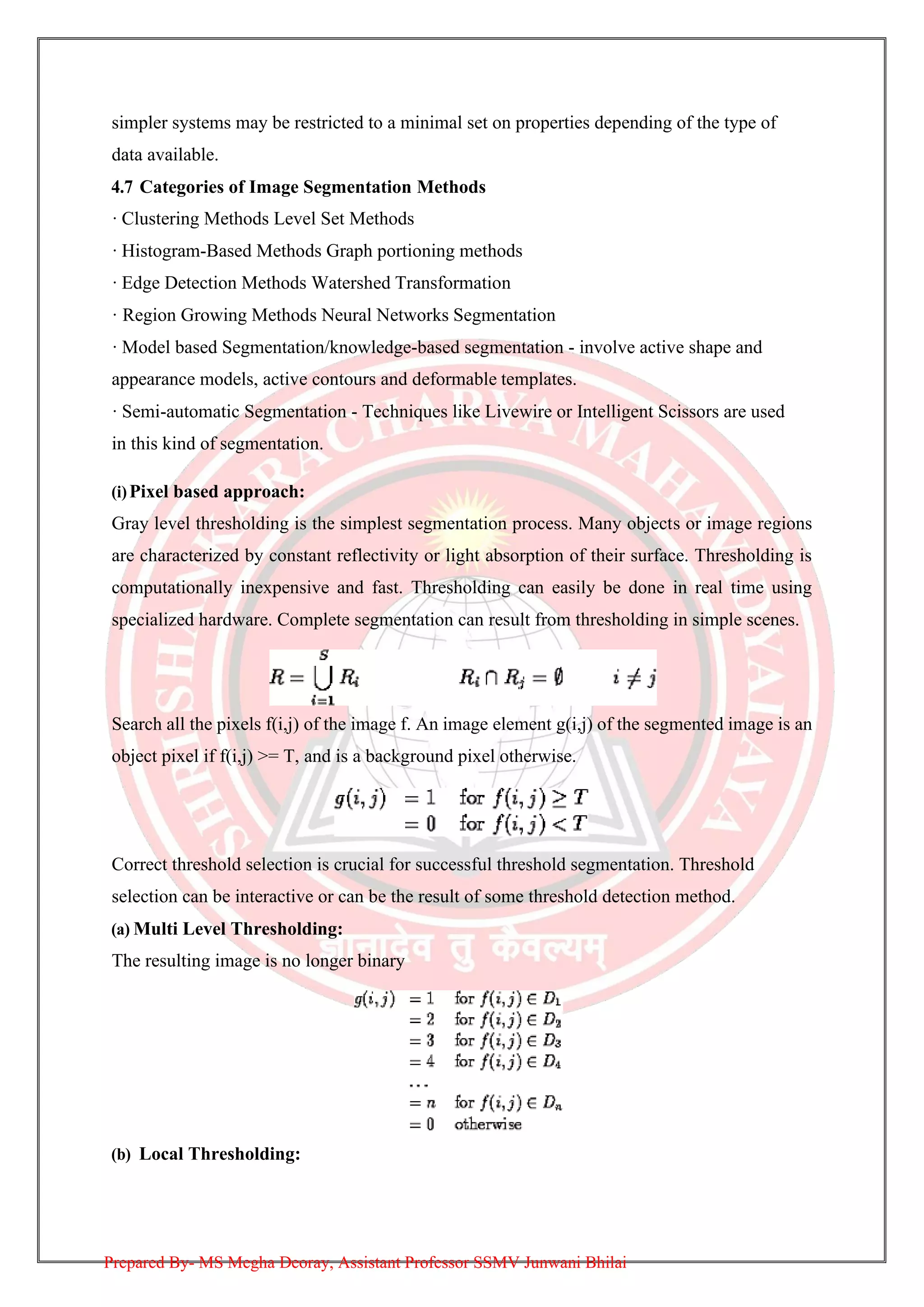 simpler systems may be restricted to a minimal set on properties depending of the type of
data available.
4.7 Categories of Image Segmentation Methods
· Clustering Methods Level Set Methods
· Histogram-Based Methods Graph portioning methods
· Edge Detection Methods Watershed Transformation
· Region Growing Methods Neural Networks Segmentation
· Model based Segmentation/knowledge-based segmentation - involve active shape and
appearance models, active contours and deformable templates.
· Semi-automatic Segmentation - Techniques like Livewire or Intelligent Scissors are used
in this kind of segmentation.
(i)Pixel based approach:
Gray level thresholding is the simplest segmentation process. Many objects or image regions
are characterized by constant reflectivity or light absorption of their surface. Thresholding is
computationally inexpensive and fast. Thresholding can easily be done in real time using
specialized hardware. Complete segmentation can result from thresholding in simple scenes.
Search all the pixels f(i,j) of the image f. An image element g(i,j) of the segmented image is an
object pixel if f(i,j) >= T, and is a background pixel otherwise.
Correct threshold selection is crucial for successful threshold segmentation. Threshold
selection can be interactive or can be the result of some threshold detection method.
(a) Multi Level Thresholding:
The resulting image is no longer binary
(b) Local Thresholding:
Prepared By- MS Megha Deoray, Assistant Professor SSMV Junwani Bhilai
 