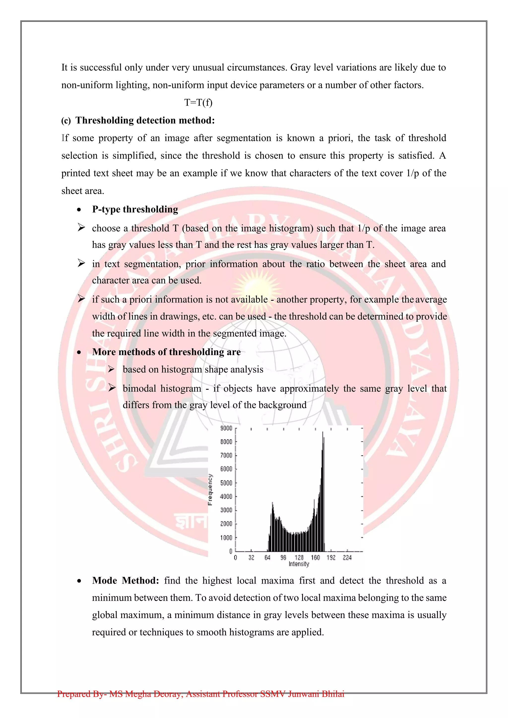 It is successful only under very unusual circumstances. Gray level variations are likely due to
non-uniform lighting, non-uniform input device parameters or a number of other factors.
T=T(f)
(c) Thresholding detection method:
If some property of an image after segmentation is known a priori, the task of threshold
selection is simplified, since the threshold is chosen to ensure this property is satisfied. A
printed text sheet may be an example if we know that characters of the text cover 1/p of the
sheet area.
• P-type thresholding
➢ choose a threshold T (based on the image histogram) such that 1/p of the image area
has gray values less than T and the rest has gray values larger than T.
➢ in text segmentation, prior information about the ratio between the sheet area and
character area can be used.
➢ if such a priori information is not available - another property, for example theaverage
width of lines in drawings, etc. can be used - the threshold can be determined to provide
the required line width in the segmented image.
• More methods of thresholding are
➢ based on histogram shape analysis
➢ bimodal histogram - if objects have approximately the same gray level that
differs from the gray level of the background
• Mode Method: find the highest local maxima first and detect the threshold as a
minimum between them. To avoid detection of two local maxima belonging to the same
global maximum, a minimum distance in gray levels between these maxima is usually
required or techniques to smooth histograms are applied.
Prepared By- MS Megha Deoray, Assistant Professor SSMV Junwani Bhilai
 