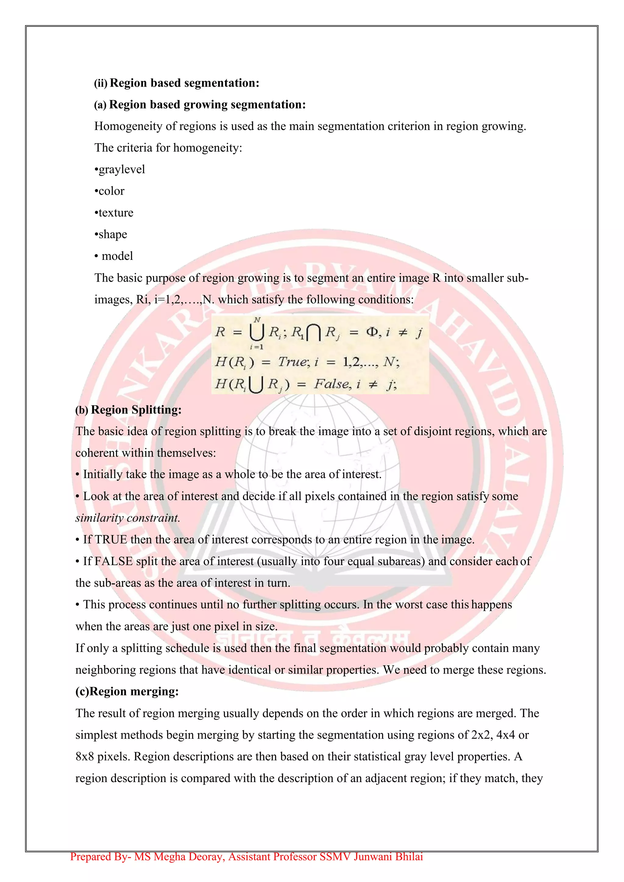 (ii) Region based segmentation:
(a) Region based growing segmentation:
Homogeneity of regions is used as the main segmentation criterion in region growing.
The criteria for homogeneity:
•graylevel
•color
•texture
•shape
• model
The basic purpose of region growing is to segment an entire image R into smaller sub-
images, Ri, i=1,2,….,N. which satisfy the following conditions:
(b) Region Splitting:
The basic idea of region splitting is to break the image into a set of disjoint regions, which are
coherent within themselves:
• Initially take the image as a whole to be the area of interest.
• Look at the area of interest and decide if all pixels contained in the region satisfy some
similarity constraint.
• If TRUE then the area of interest corresponds to an entire region in the image.
• If FALSE split the area of interest (usually into four equal subareas) and consider eachof
the sub-areas as the area of interest in turn.
• This process continues until no further splitting occurs. In the worst case this happens
when the areas are just one pixel in size.
If only a splitting schedule is used then the final segmentation would probably contain many
neighboring regions that have identical or similar properties. We need to merge these regions.
(c)Region merging:
The result of region merging usually depends on the order in which regions are merged. The
simplest methods begin merging by starting the segmentation using regions of 2x2, 4x4 or
8x8 pixels. Region descriptions are then based on their statistical gray level properties. A
region description is compared with the description of an adjacent region; if they match, they
Prepared By- MS Megha Deoray, Assistant Professor SSMV Junwani Bhilai
 