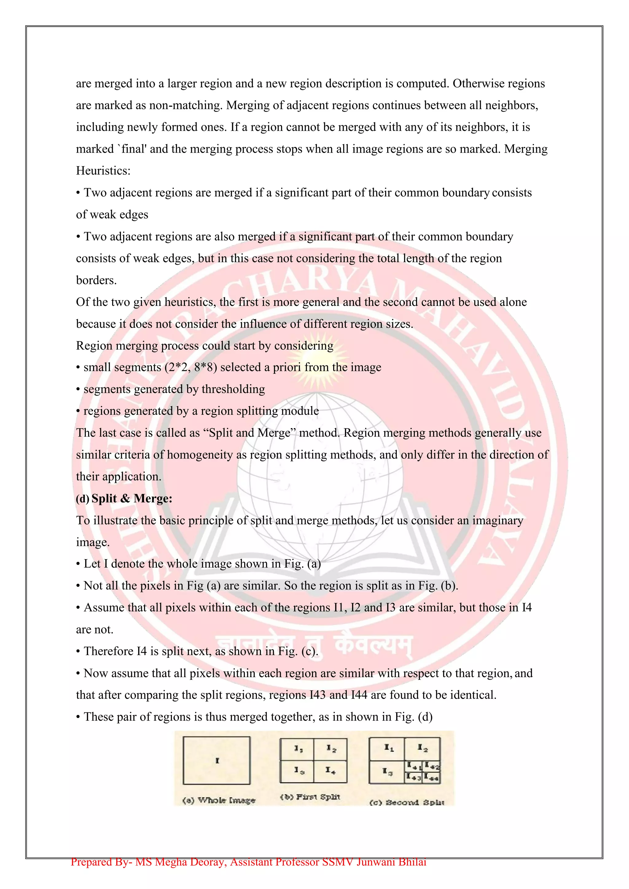 are merged into a larger region and a new region description is computed. Otherwise regions
are marked as non-matching. Merging of adjacent regions continues between all neighbors,
including newly formed ones. If a region cannot be merged with any of its neighbors, it is
marked `final' and the merging process stops when all image regions are so marked. Merging
Heuristics:
• Two adjacent regions are merged if a significant part of their common boundary consists
of weak edges
• Two adjacent regions are also merged if a significant part of their common boundary
consists of weak edges, but in this case not considering the total length of the region
borders.
Of the two given heuristics, the first is more general and the second cannot be used alone
because it does not consider the influence of different region sizes.
Region merging process could start by considering
• small segments (2*2, 8*8) selected a priori from the image
• segments generated by thresholding
• regions generated by a region splitting module
The last case is called as “Split and Merge” method. Region merging methods generally use
similar criteria of homogeneity as region splitting methods, and only differ in the direction of
their application.
(d) Split & Merge:
To illustrate the basic principle of split and merge methods, let us consider an imaginary
image.
• Let I denote the whole image shown in Fig. (a)
• Not all the pixels in Fig (a) are similar. So the region is split as in Fig. (b).
• Assume that all pixels within each of the regions I1, I2 and I3 are similar, but those in I4
are not.
• Therefore I4 is split next, as shown in Fig. (c).
• Now assume that all pixels within each region are similar with respect to that region,and
that after comparing the split regions, regions I43 and I44 are found to be identical.
• These pair of regions is thus merged together, as in shown in Fig. (d)
Prepared By- MS Megha Deoray, Assistant Professor SSMV Junwani Bhilai
 
