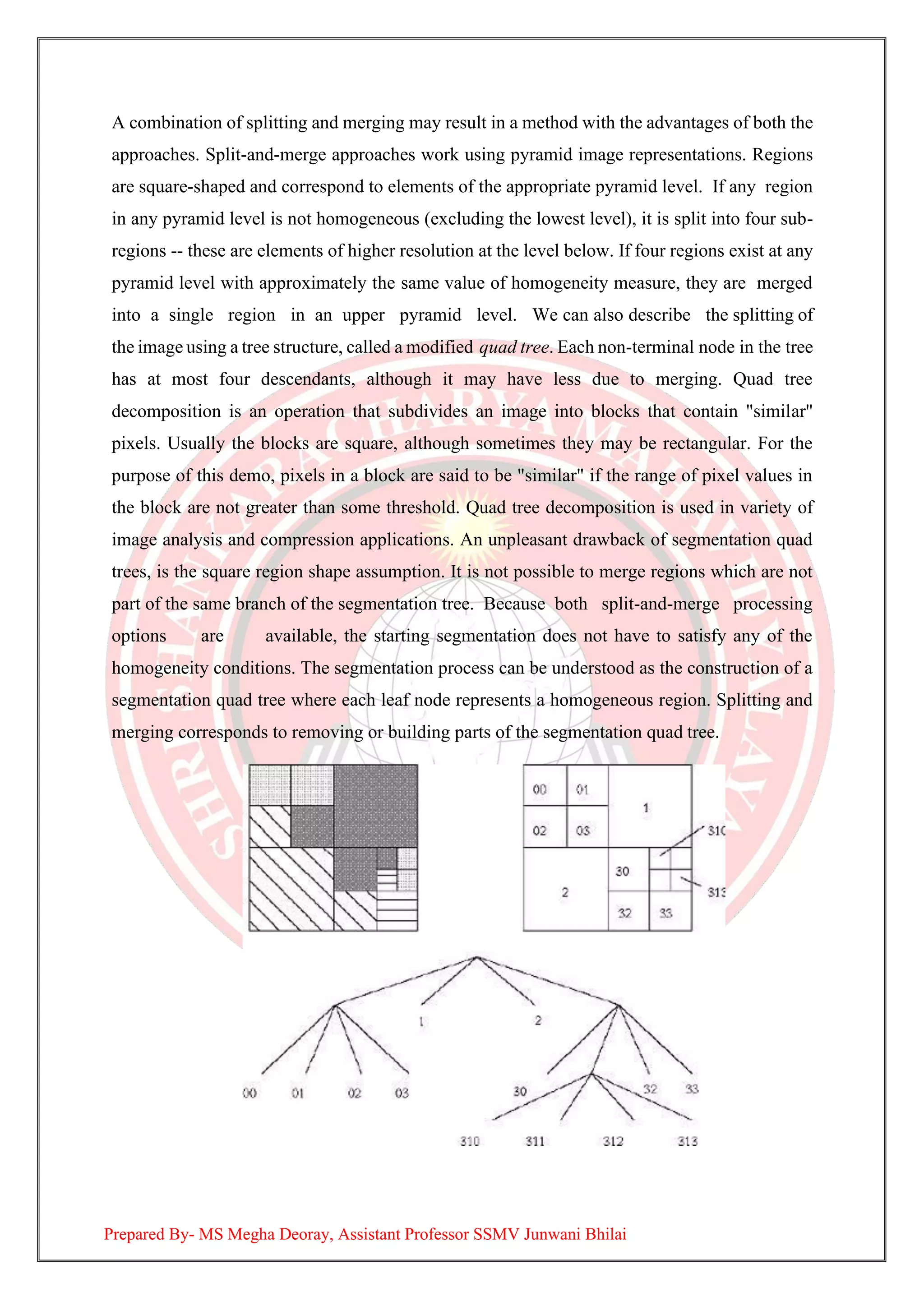 A combination of splitting and merging may result in a method with the advantages of both the
approaches. Split-and-merge approaches work using pyramid image representations. Regions
are square-shaped and correspond to elements of the appropriate pyramid level. If any region
in any pyramid level is not homogeneous (excluding the lowest level), it is split into four sub-
regions -- these are elements of higher resolution at the level below. If four regions exist at any
pyramid level with approximately the same value of homogeneity measure, they are merged
into a single region in an upper pyramid level. We can also describe the splitting of
the image using a tree structure, called a modified quad tree. Each non-terminal node in the tree
has at most four descendants, although it may have less due to merging. Quad tree
decomposition is an operation that subdivides an image into blocks that contain "similar"
pixels. Usually the blocks are square, although sometimes they may be rectangular. For the
purpose of this demo, pixels in a block are said to be "similar" if the range of pixel values in
the block are not greater than some threshold. Quad tree decomposition is used in variety of
image analysis and compression applications. An unpleasant drawback of segmentation quad
trees, is the square region shape assumption. It is not possible to merge regions which are not
part of the same branch of the segmentation tree. Because both split-and-merge processing
options are available, the starting segmentation does not have to satisfy any of the
homogeneity conditions. The segmentation process can be understood as the construction of a
segmentation quad tree where each leaf node represents a homogeneous region. Splitting and
merging corresponds to removing or building parts of the segmentation quad tree.
Prepared By- MS Megha Deoray, Assistant Professor SSMV Junwani Bhilai
 