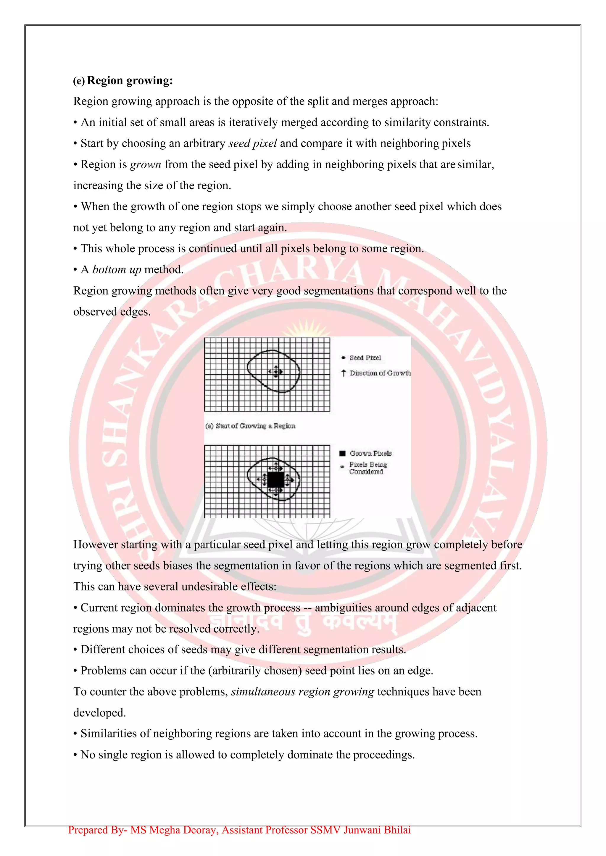 (e) Region growing:
Region growing approach is the opposite of the split and merges approach:
• An initial set of small areas is iteratively merged according to similarity constraints.
• Start by choosing an arbitrary seed pixel and compare it with neighboring pixels
• Region is grown from the seed pixel by adding in neighboring pixels that aresimilar,
increasing the size of the region.
• When the growth of one region stops we simply choose another seed pixel which does
not yet belong to any region and start again.
• This whole process is continued until all pixels belong to some region.
• A bottom up method.
Region growing methods often give very good segmentations that correspond well to the
observed edges.
However starting with a particular seed pixel and letting this region grow completely before
trying other seeds biases the segmentation in favor of the regions which are segmented first.
This can have several undesirable effects:
• Current region dominates the growth process -- ambiguities around edges of adjacent
regions may not be resolved correctly.
• Different choices of seeds may give different segmentation results.
• Problems can occur if the (arbitrarily chosen) seed point lies on an edge.
To counter the above problems, simultaneous region growing techniques have been
developed.
• Similarities of neighboring regions are taken into account in the growing process.
• No single region is allowed to completely dominate the proceedings.
Prepared By- MS Megha Deoray, Assistant Professor SSMV Junwani Bhilai
 
