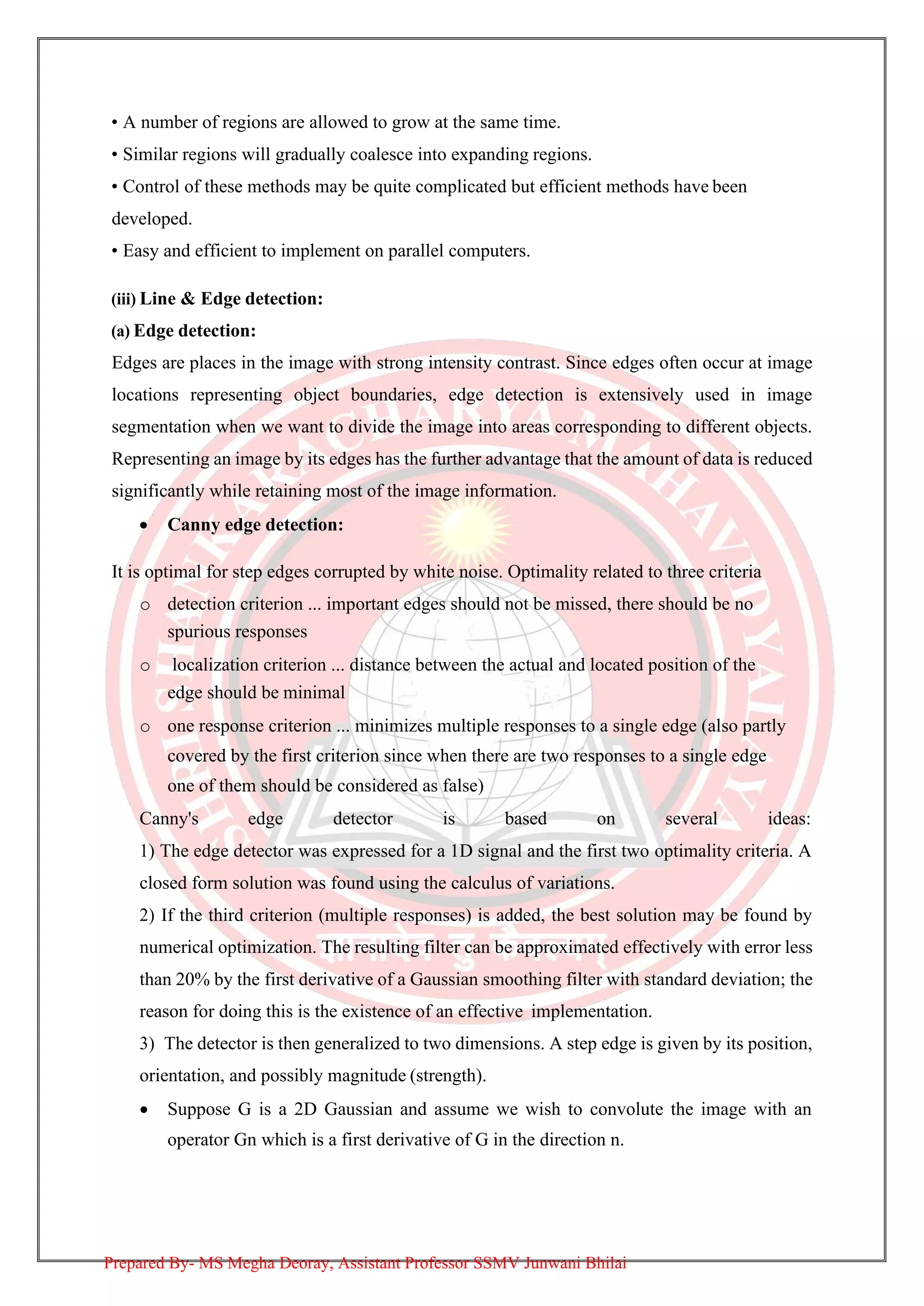 • A number of regions are allowed to grow at the same time.
• Similar regions will gradually coalesce into expanding regions.
• Control of these methods may be quite complicated but efficient methods have been
developed.
• Easy and efficient to implement on parallel computers.
(iii) Line & Edge detection:
(a) Edge detection:
Edges are places in the image with strong intensity contrast. Since edges often occur at image
locations representing object boundaries, edge detection is extensively used in image
segmentation when we want to divide the image into areas corresponding to different objects.
Representing an image by its edges has the further advantage that the amount of data is reduced
significantly while retaining most of the image information.
• Canny edge detection:
It is optimal for step edges corrupted by white noise. Optimality related to three criteria
o detection criterion ... important edges should not be missed, there should be no
spurious responses
o localization criterion ... distance between the actual and located position of the
edge should be minimal
o one response criterion ... minimizes multiple responses to a single edge (also partly
covered by the first criterion since when there are two responses to a single edge
one of them should be considered as false)
Canny's edge detector is based on several ideas:
1) The edge detector was expressed for a 1D signal and the first two optimality criteria. A
closed form solution was found using the calculus of variations.
2) If the third criterion (multiple responses) is added, the best solution may be found by
numerical optimization. The resulting filter can be approximated effectively with error less
than 20% by the first derivative of a Gaussian smoothing filter with standard deviation; the
reason for doing this is the existence of an effective implementation.
3) The detector is then generalized to two dimensions. A step edge is given by its position,
orientation, and possibly magnitude (strength).
• Suppose G is a 2D Gaussian and assume we wish to convolute the image with an
operator Gn which is a first derivative of G in the direction n.
Prepared By- MS Megha Deoray, Assistant Professor SSMV Junwani Bhilai
 