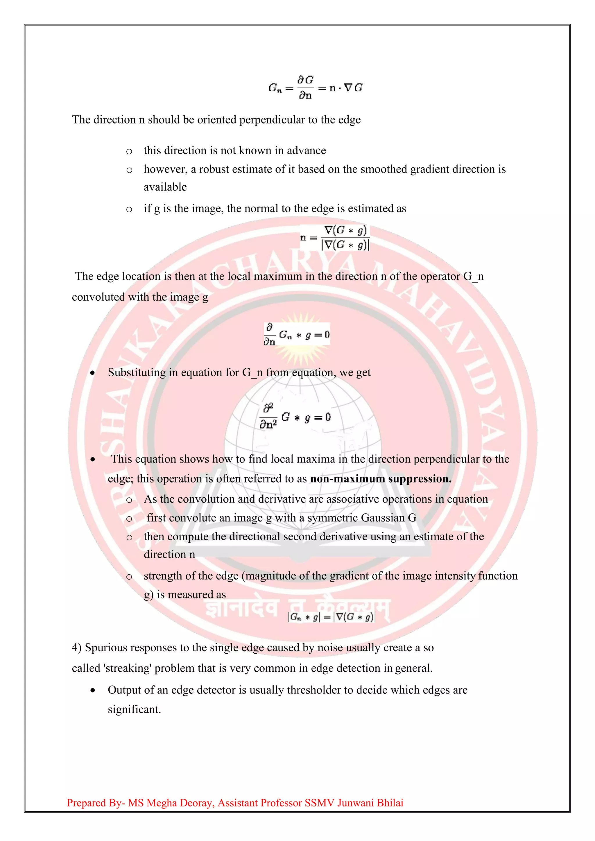 The direction n should be oriented perpendicular to the edge
o this direction is not known in advance
o however, a robust estimate of it based on the smoothed gradient direction is
available
o if g is the image, the normal to the edge is estimated as
The edge location is then at the local maximum in the direction n of the operator G_n
convoluted with the image g
• Substituting in equation for G_n from equation, we get
• This equation shows how to find local maxima in the direction perpendicular to the
edge; this operation is often referred to as non-maximum suppression.
o As the convolution and derivative are associative operations in equation
o first convolute an image g with a symmetric Gaussian G
o then compute the directional second derivative using an estimate of the
direction n
o strength of the edge (magnitude of the gradient of the image intensity function
g) is measured as
4) Spurious responses to the single edge caused by noise usually create a so
called 'streaking' problem that is very common in edge detection in general.
• Output of an edge detector is usually thresholder to decide which edges are
significant.
Prepared By- MS Megha Deoray, Assistant Professor SSMV Junwani Bhilai
 