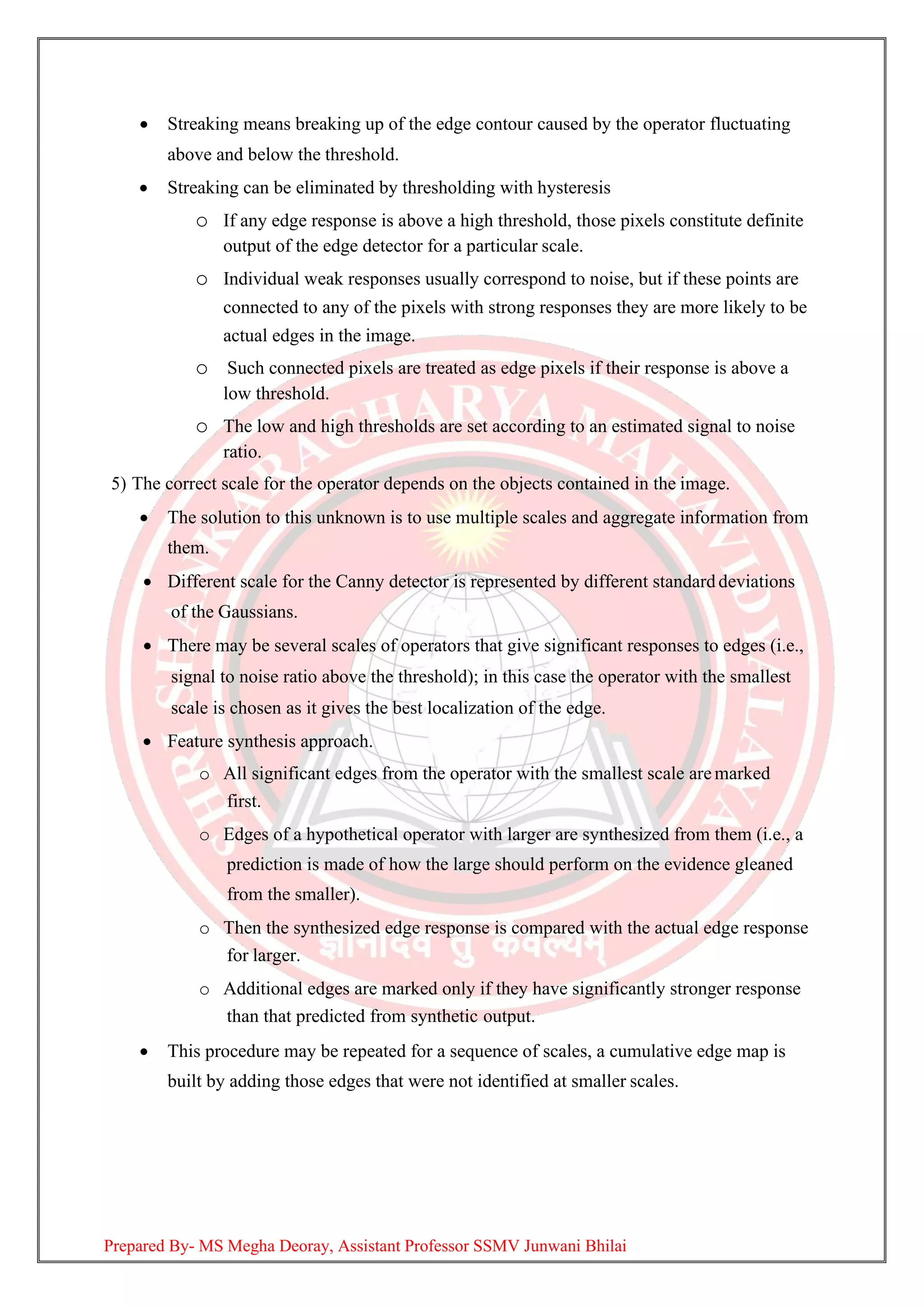 • Streaking means breaking up of the edge contour caused by the operator fluctuating
above and below the threshold.
• Streaking can be eliminated by thresholding with hysteresis
o If any edge response is above a high threshold, those pixels constitute definite
output of the edge detector for a particular scale.
o Individual weak responses usually correspond to noise, but if these points are
connected to any of the pixels with strong responses they are more likely to be
actual edges in the image.
o Such connected pixels are treated as edge pixels if their response is above a
low threshold.
o The low and high thresholds are set according to an estimated signal to noise
ratio.
5) The correct scale for the operator depends on the objects contained in the image.
• The solution to this unknown is to use multiple scales and aggregate information from
them.
• Different scale for the Canny detector is represented by different standard deviations
of the Gaussians.
• There may be several scales of operators that give significant responses to edges (i.e.,
signal to noise ratio above the threshold); in this case the operator with the smallest
scale is chosen as it gives the best localization of the edge.
• Feature synthesis approach.
o All significant edges from the operator with the smallest scale aremarked
first.
o Edges of a hypothetical operator with larger are synthesized from them (i.e., a
prediction is made of how the large should perform on the evidence gleaned
from the smaller).
o Then the synthesized edge response is compared with the actual edge response
for larger.
o Additional edges are marked only if they have significantly stronger response
than that predicted from synthetic output.
• This procedure may be repeated for a sequence of scales, a cumulative edge map is
built by adding those edges that were not identified at smaller scales.
Prepared By- MS Megha Deoray, Assistant Professor SSMV Junwani Bhilai
 