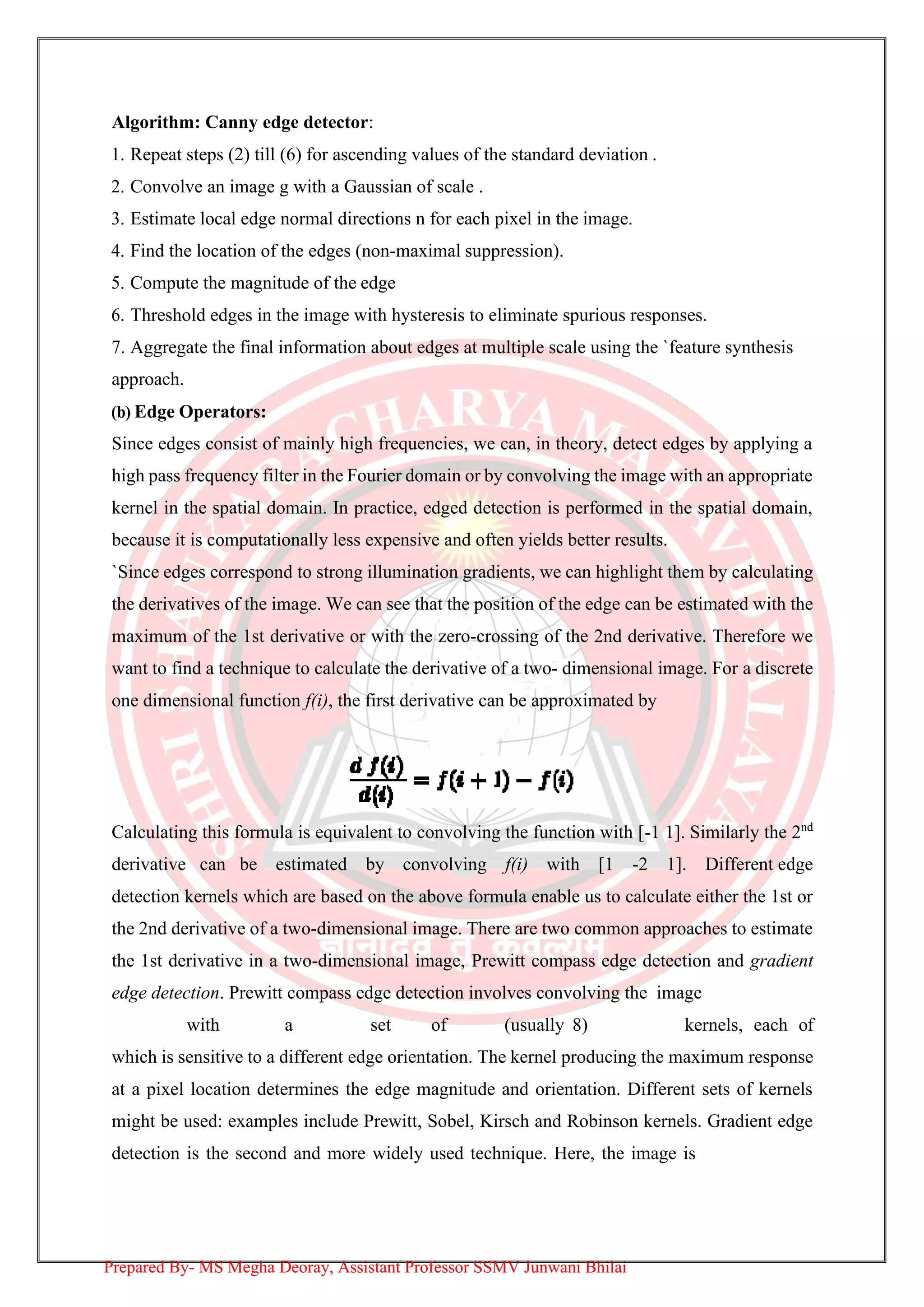 Algorithm: Canny edge detector:
1. Repeat steps (2) till (6) for ascending values of the standard deviation .
2. Convolve an image g with a Gaussian of scale .
3. Estimate local edge normal directions n for each pixel in the image.
4. Find the location of the edges (non-maximal suppression).
5. Compute the magnitude of the edge
6. Threshold edges in the image with hysteresis to eliminate spurious responses.
7. Aggregate the final information about edges at multiple scale using the `feature synthesis
approach.
(b) Edge Operators:
Since edges consist of mainly high frequencies, we can, in theory, detect edges by applying a
high pass frequency filter in the Fourier domain or by convolving the image with an appropriate
kernel in the spatial domain. In practice, edged detection is performed in the spatial domain,
because it is computationally less expensive and often yields better results.
`Since edges correspond to strong illumination gradients, we can highlight them by calculating
the derivatives of the image. We can see that the position of the edge can be estimated with the
maximum of the 1st derivative or with the zero-crossing of the 2nd derivative. Therefore we
want to find a technique to calculate the derivative of a two- dimensional image. For a discrete
one dimensional function f(i), the first derivative can be approximated by
Calculating this formula is equivalent to convolving the function with [-1 1]. Similarly the 2nd
derivative can be estimated by convolving f(i) with [1 -2 1]. Different edge
detection kernels which are based on the above formula enable us to calculate either the 1st or
the 2nd derivative of a two-dimensional image. There are two common approaches to estimate
the 1st derivative in a two-dimensional image, Prewitt compass edge detection and gradient
edge detection. Prewitt compass edge detection involves convolving the image
with a set of (usually 8) kernels, each of
which is sensitive to a different edge orientation. The kernel producing the maximum response
at a pixel location determines the edge magnitude and orientation. Different sets of kernels
might be used: examples include Prewitt, Sobel, Kirsch and Robinson kernels. Gradient edge
detection is the second and more widely used technique. Here, the image is
Prepared By- MS Megha Deoray, Assistant Professor SSMV Junwani Bhilai
 