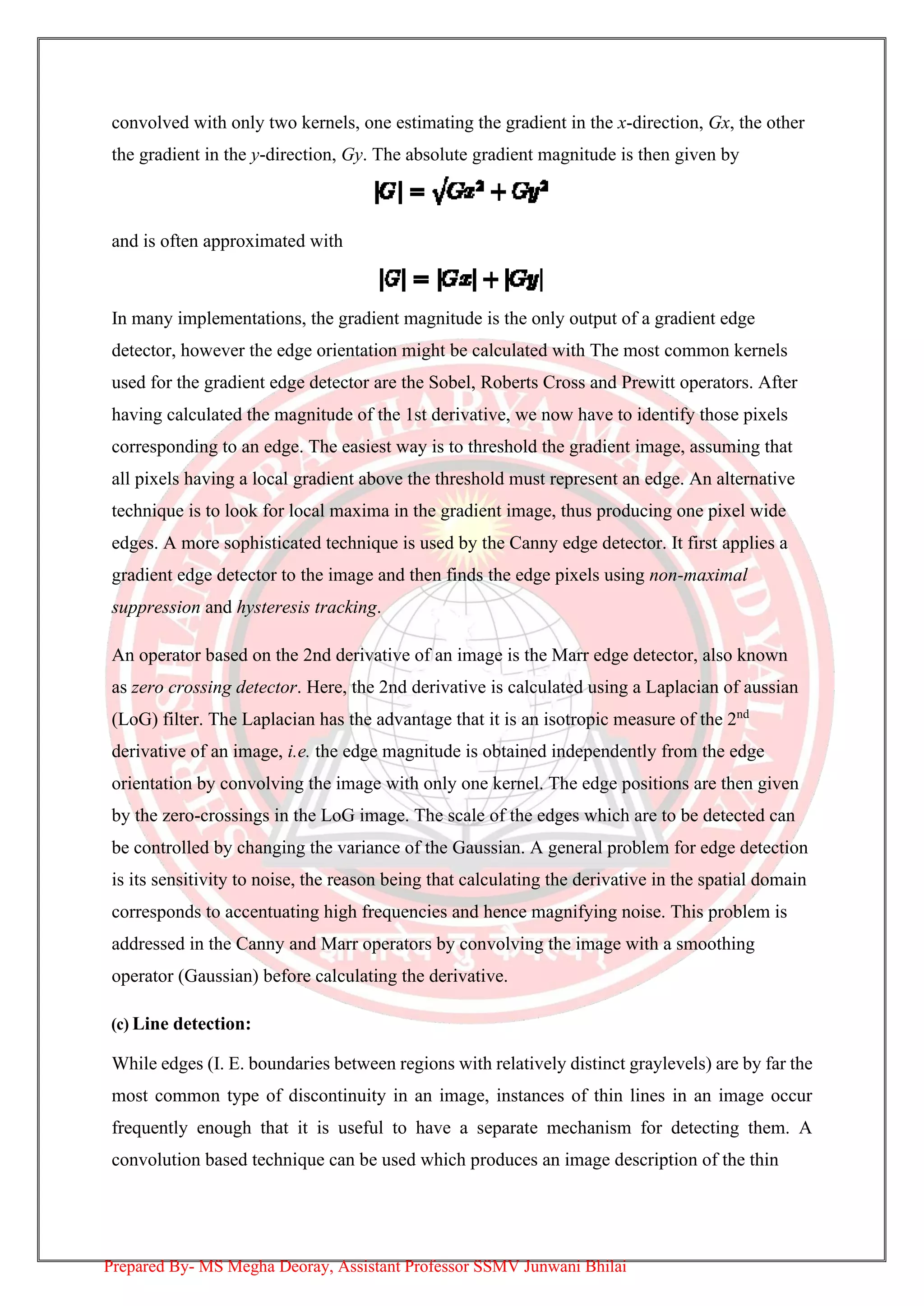 convolved with only two kernels, one estimating the gradient in the x-direction, Gx, the other
the gradient in the y-direction, Gy. The absolute gradient magnitude is then given by
and is often approximated with
In many implementations, the gradient magnitude is the only output of a gradient edge
detector, however the edge orientation might be calculated with The most common kernels
used for the gradient edge detector are the Sobel, Roberts Cross and Prewitt operators. After
having calculated the magnitude of the 1st derivative, we now have to identify those pixels
corresponding to an edge. The easiest way is to threshold the gradient image, assuming that
all pixels having a local gradient above the threshold must represent an edge. An alternative
technique is to look for local maxima in the gradient image, thus producing one pixel wide
edges. A more sophisticated technique is used by the Canny edge detector. It first applies a
gradient edge detector to the image and then finds the edge pixels using non-maximal
suppression and hysteresis tracking.
An operator based on the 2nd derivative of an image is the Marr edge detector, also known
as zero crossing detector. Here, the 2nd derivative is calculated using a Laplacian of aussian
(LoG) filter. The Laplacian has the advantage that it is an isotropic measure of the 2nd
derivative of an image, i.e. the edge magnitude is obtained independently from the edge
orientation by convolving the image with only one kernel. The edge positions are then given
by the zero-crossings in the LoG image. The scale of the edges which are to be detected can
be controlled by changing the variance of the Gaussian. A general problem for edge detection
is its sensitivity to noise, the reason being that calculating the derivative in the spatial domain
corresponds to accentuating high frequencies and hence magnifying noise. This problem is
addressed in the Canny and Marr operators by convolving the image with a smoothing
operator (Gaussian) before calculating the derivative.
(c) Line detection:
While edges (I. E. boundaries between regions with relatively distinct graylevels) are by far the
most common type of discontinuity in an image, instances of thin lines in an image occur
frequently enough that it is useful to have a separate mechanism for detecting them. A
convolution based technique can be used which produces an image description of the thin
Prepared By- MS Megha Deoray, Assistant Professor SSMV Junwani Bhilai
 