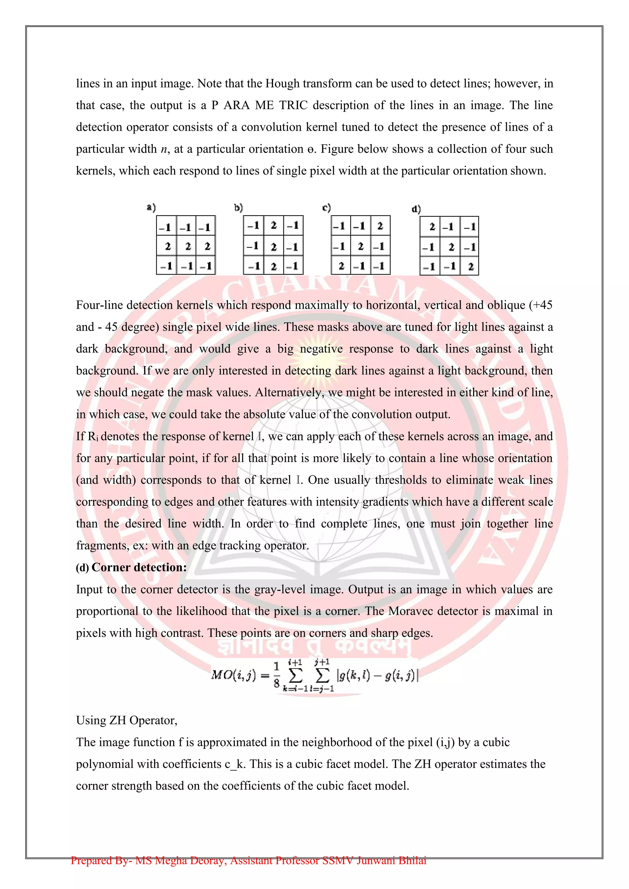 lines in an input image. Note that the Hough transform can be used to detect lines; however, in
that case, the output is a P ARA ME TRIC description of the lines in an image. The line
detection operator consists of a convolution kernel tuned to detect the presence of lines of a
particular width n, at a particular orientation ө. Figure below shows a collection of four such
kernels, which each respond to lines of single pixel width at the particular orientation shown.
Four-line detection kernels which respond maximally to horizontal, vertical and oblique (+45
and - 45 degree) single pixel wide lines. These masks above are tuned for light lines against a
dark background, and would give a big negative response to dark lines against a light
background. If we are only interested in detecting dark lines against a light background, then
we should negate the mask values. Alternatively, we might be interested in either kind of line,
in which case, we could take the absolute value of the convolution output.
If Ri denotes the response of kernel I, we can apply each of these kernels across an image, and
for any particular point, if for all that point is more likely to contain a line whose orientation
(and width) corresponds to that of kernel I. One usually thresholds to eliminate weak lines
corresponding to edges and other features with intensity gradients which have a different scale
than the desired line width. In order to find complete lines, one must join together line
fragments, ex: with an edge tracking operator.
(d) Corner detection:
Input to the corner detector is the gray-level image. Output is an image in which values are
proportional to the likelihood that the pixel is a corner. The Moravec detector is maximal in
pixels with high contrast. These points are on corners and sharp edges.
Using ZH Operator,
The image function f is approximated in the neighborhood of the pixel (i,j) by a cubic
polynomial with coefficients c_k. This is a cubic facet model. The ZH operator estimates the
corner strength based on the coefficients of the cubic facet model.
Prepared By- MS Megha Deoray, Assistant Professor SSMV Junwani Bhilai
 