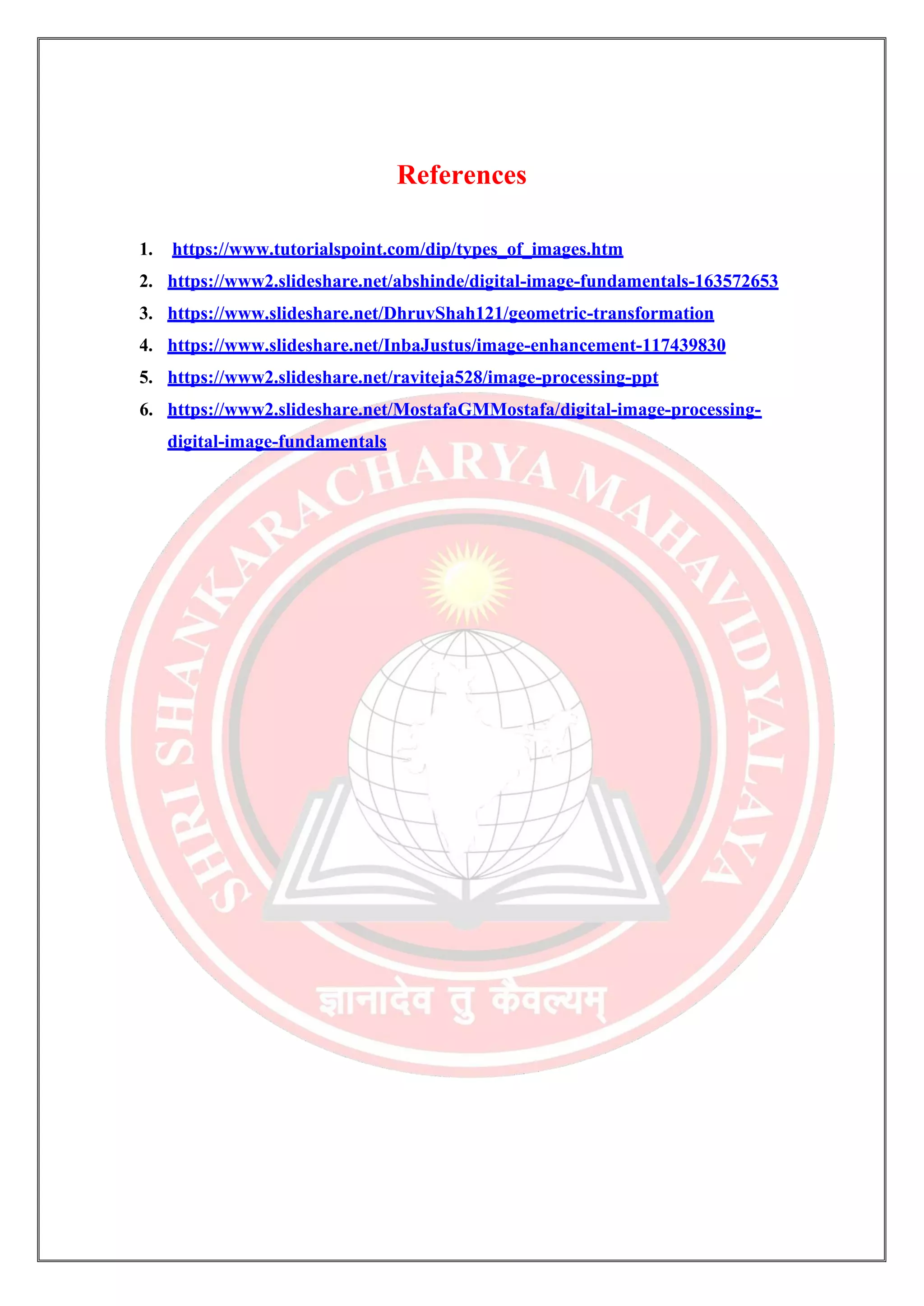 References
1. https://www.tutorialspoint.com/dip/types_of_images.htm
2. https://www2.slideshare.net/abshinde/digital-image-fundamentals-163572653
3. https://www.slideshare.net/DhruvShah121/geometric-transformation
4. https://www.slideshare.net/InbaJustus/image-enhancement-117439830
5. https://www2.slideshare.net/raviteja528/image-processing-ppt
6. https://www2.slideshare.net/MostafaGMMostafa/digital-image-processing-
digital-image-fundamentals
 