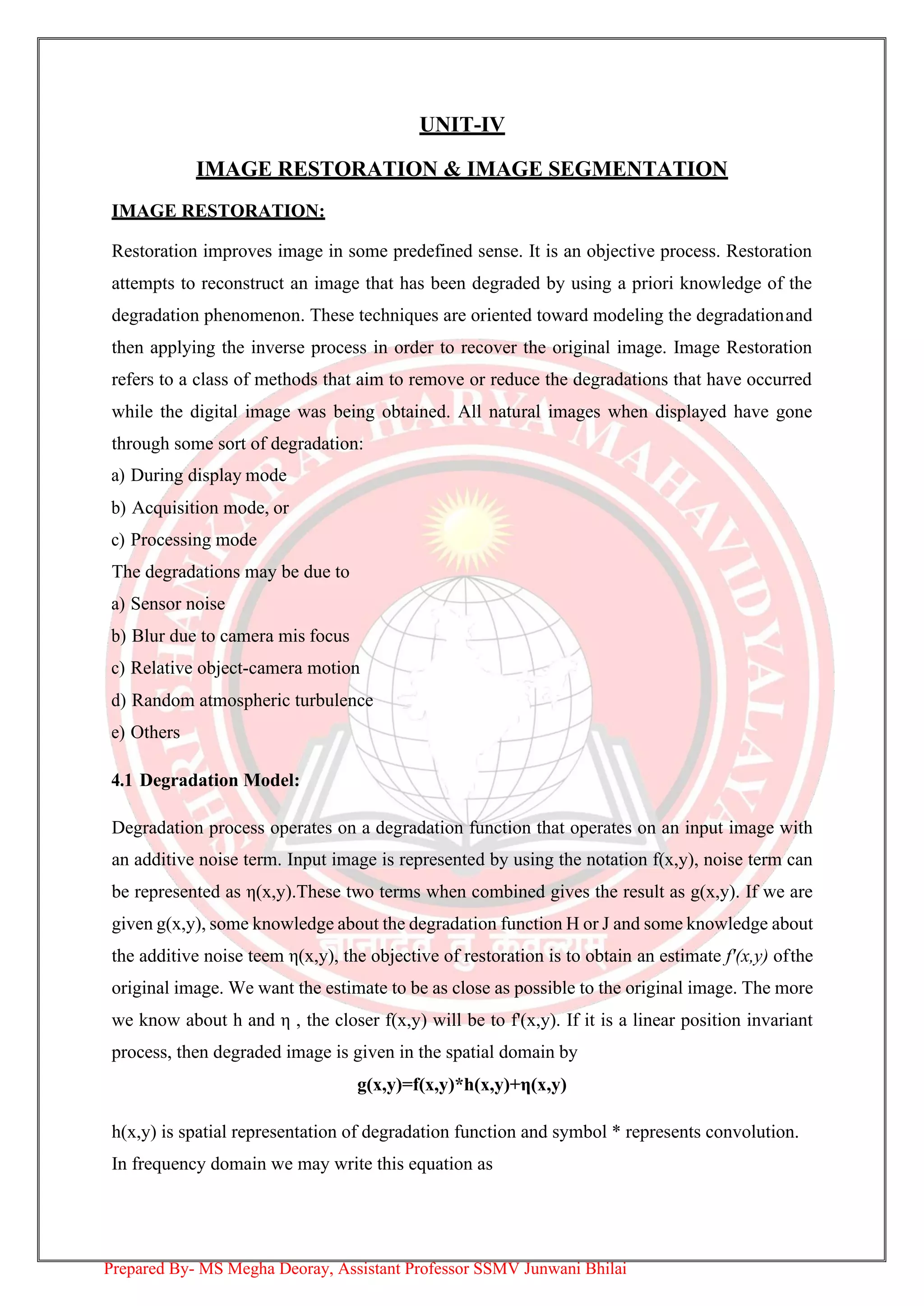 UNIT-IV
IMAGE RESTORATION & IMAGE SEGMENTATION
IMAGE RESTORATION:
Restoration improves image in some predefined sense. It is an objective process. Restoration
attempts to reconstruct an image that has been degraded by using a priori knowledge of the
degradation phenomenon. These techniques are oriented toward modeling the degradationand
then applying the inverse process in order to recover the original image. Image Restoration
refers to a class of methods that aim to remove or reduce the degradations that have occurred
while the digital image was being obtained. All natural images when displayed have gone
through some sort of degradation:
a) During display mode
b) Acquisition mode, or
c) Processing mode
The degradations may be due to
a) Sensor noise
b) Blur due to camera mis focus
c) Relative object-camera motion
d) Random atmospheric turbulence
e) Others
4.1 Degradation Model:
Degradation process operates on a degradation function that operates on an input image with
an additive noise term. Input image is represented by using the notation f(x,y), noise term can
be represented as η(x,y).These two terms when combined gives the result as g(x,y). If we are
given g(x,y), some knowledge about the degradation function H or J and some knowledge about
the additive noise teem η(x,y), the objective of restoration is to obtain an estimate f'(x,y) ofthe
original image. We want the estimate to be as close as possible to the original image. The more
we know about h and η , the closer f(x,y) will be to f'(x,y). If it is a linear position invariant
process, then degraded image is given in the spatial domain by
g(x,y)=f(x,y)*h(x,y)+η(x,y)
h(x,y) is spatial representation of degradation function and symbol * represents convolution.
In frequency domain we may write this equation as
Prepared By- MS Megha Deoray, Assistant Professor SSMV Junwani Bhilai
 