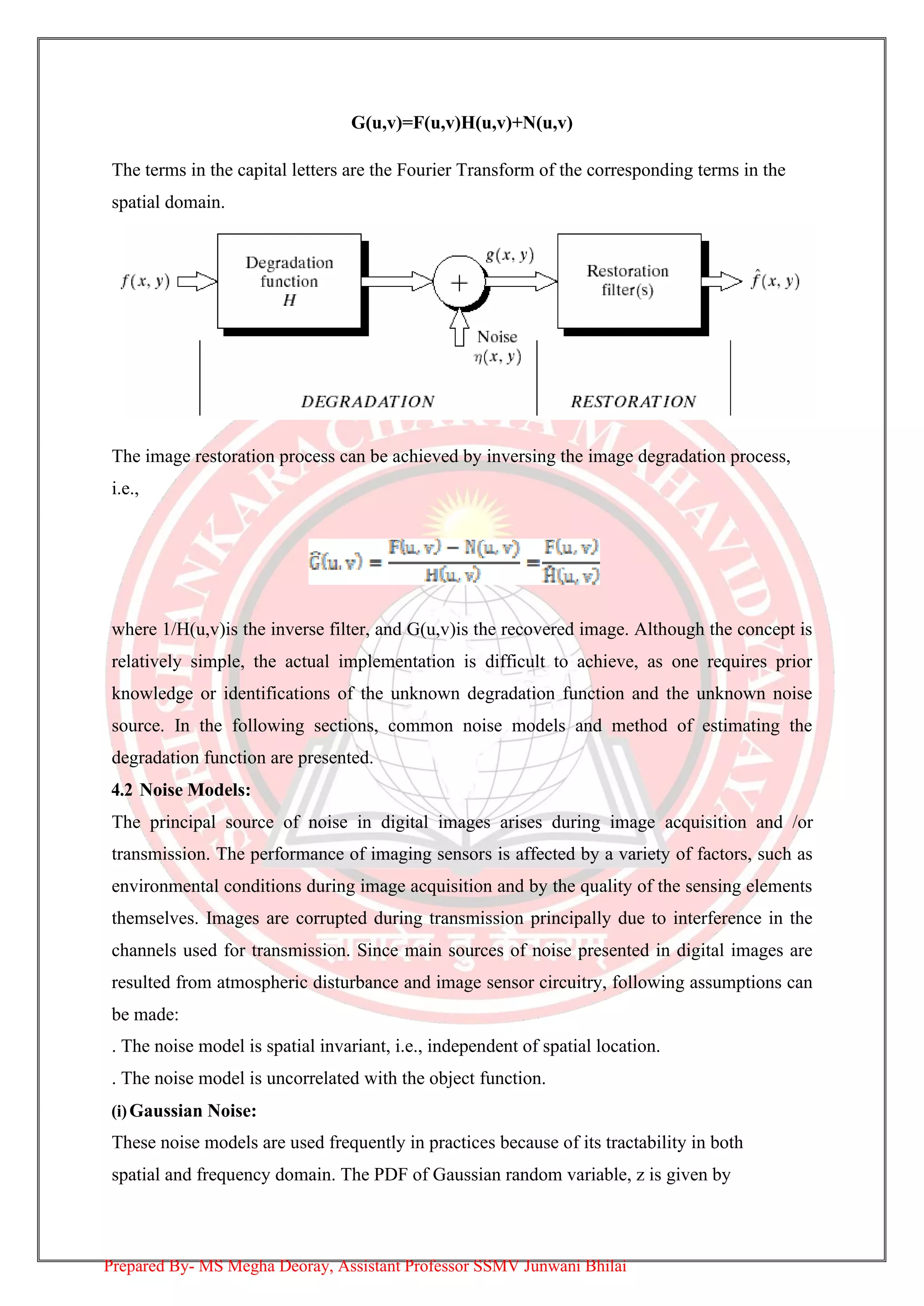 G(u,v)=F(u,v)H(u,v)+N(u,v)
The terms in the capital letters are the Fourier Transform of the corresponding terms in the
spatial domain.
The image restoration process can be achieved by inversing the image degradation process,
i.e.,
where 1/H(u,v)is the inverse filter, and G(u,v)is the recovered image. Although the concept is
relatively simple, the actual implementation is difficult to achieve, as one requires prior
knowledge or identifications of the unknown degradation function and the unknown noise
source. In the following sections, common noise models and method of estimating the
degradation function are presented.
4.2 Noise Models:
The principal source of noise in digital images arises during image acquisition and /or
transmission. The performance of imaging sensors is affected by a variety of factors, such as
environmental conditions during image acquisition and by the quality of the sensing elements
themselves. Images are corrupted during transmission principally due to interference in the
channels used for transmission. Since main sources of noise presented in digital images are
resulted from atmospheric disturbance and image sensor circuitry, following assumptions can
be made:
. The noise model is spatial invariant, i.e., independent of spatial location.
. The noise model is uncorrelated with the object function.
(i)Gaussian Noise:
These noise models are used frequently in practices because of its tractability in both
spatial and frequency domain. The PDF of Gaussian random variable, z is given by
Prepared By- MS Megha Deoray, Assistant Professor SSMV Junwani Bhilai
 
