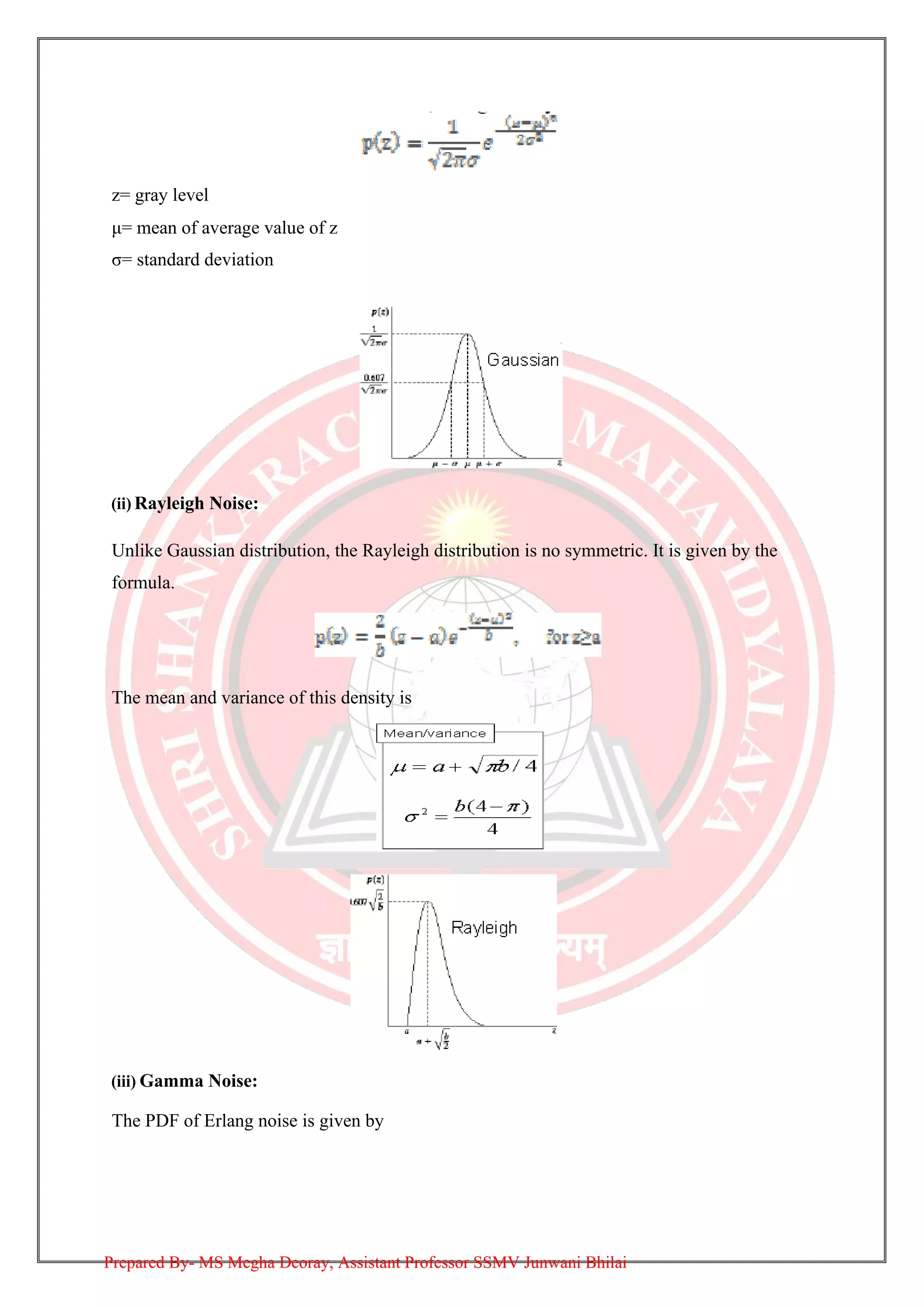 z= gray level
μ= mean of average value of z
σ= standard deviation
(ii) Rayleigh Noise:
Unlike Gaussian distribution, the Rayleigh distribution is no symmetric. It is given by the
formula.
The mean and variance of this density is
(iii) Gamma Noise:
The PDF of Erlang noise is given by
Prepared By- MS Megha Deoray, Assistant Professor SSMV Junwani Bhilai
 
