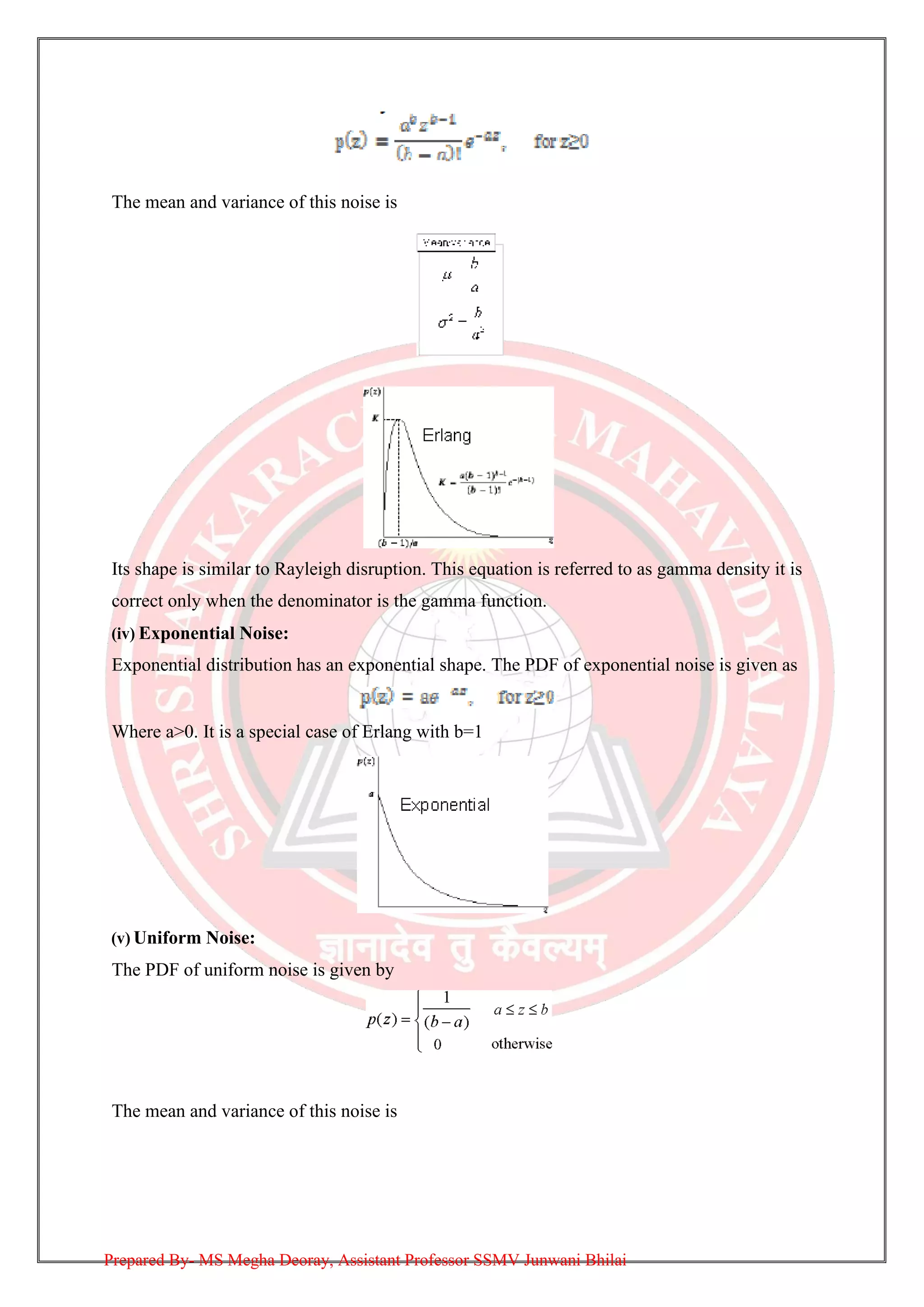 The mean and variance of this noise is
Its shape is similar to Rayleigh disruption. This equation is referred to as gamma density it is
correct only when the denominator is the gamma function.
(iv) Exponential Noise:
Exponential distribution has an exponential shape. The PDF of exponential noise is given as
Where a>0. It is a special case of Erlang with b=1
(v) Uniform Noise:
The PDF of uniform noise is given by
The mean and variance of this noise is
Prepared By- MS Megha Deoray, Assistant Professor SSMV Junwani Bhilai
 