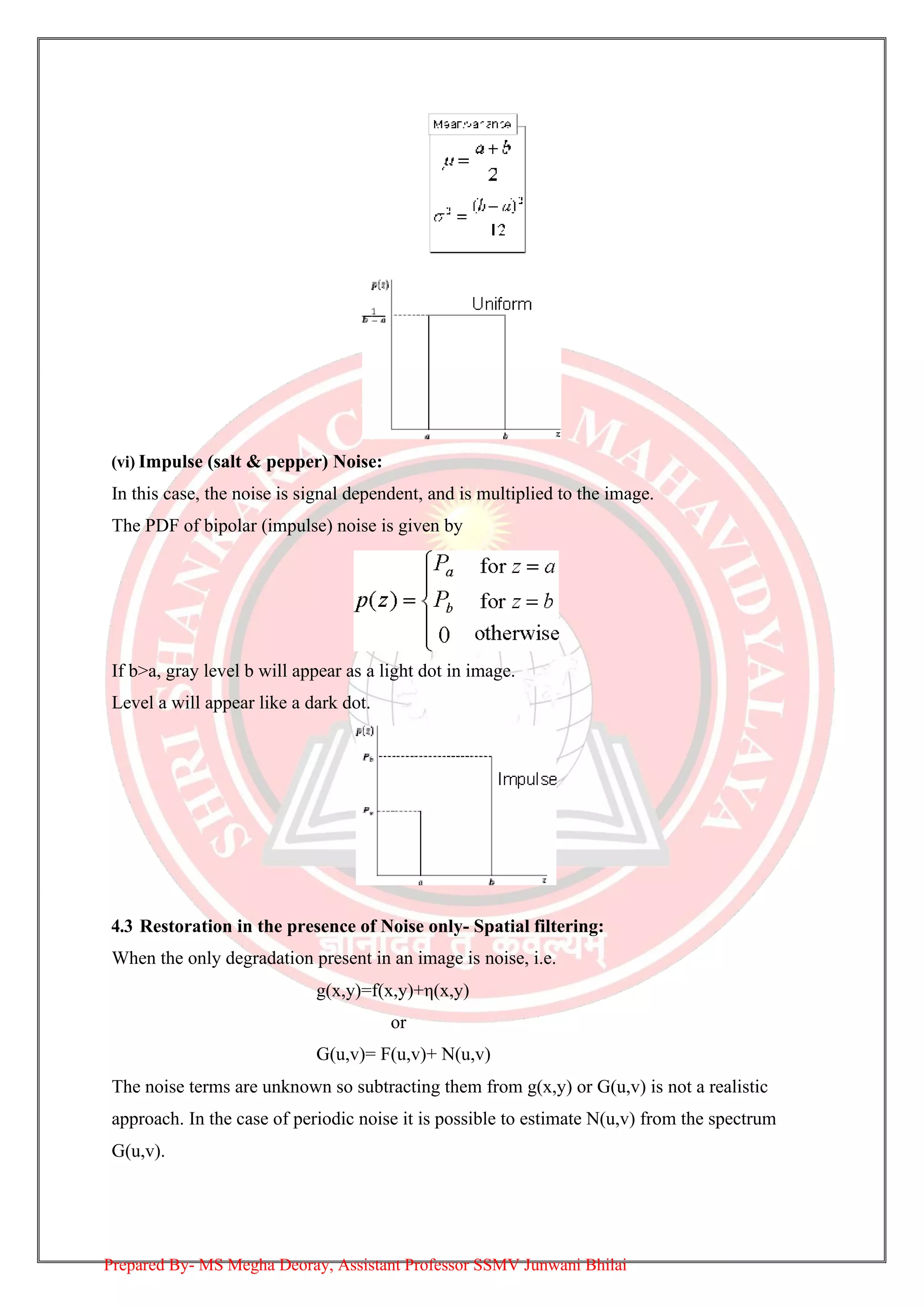 (vi) Impulse (salt & pepper) Noise:
In this case, the noise is signal dependent, and is multiplied to the image.
The PDF of bipolar (impulse) noise is given by
If b>a, gray level b will appear as a light dot in image.
Level a will appear like a dark dot.
4.3 Restoration in the presence of Noise only- Spatial filtering:
When the only degradation present in an image is noise, i.e.
g(x,y)=f(x,y)+η(x,y)
or
G(u,v)= F(u,v)+ N(u,v)
The noise terms are unknown so subtracting them from g(x,y) or G(u,v) is not a realistic
approach. In the case of periodic noise it is possible to estimate N(u,v) from the spectrum
G(u,v).
Prepared By- MS Megha Deoray, Assistant Professor SSMV Junwani Bhilai
 