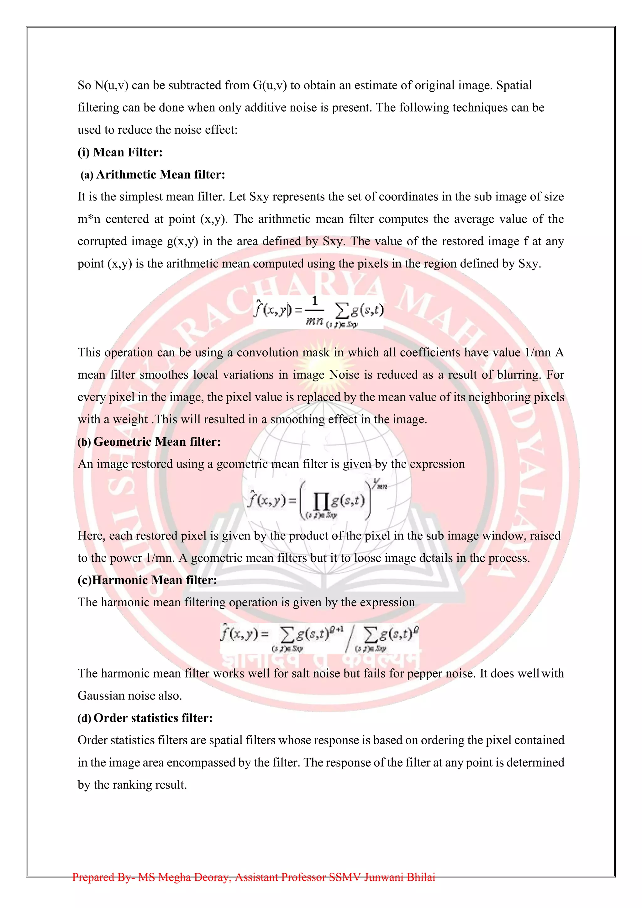 So N(u,v) can be subtracted from G(u,v) to obtain an estimate of original image. Spatial
filtering can be done when only additive noise is present. The following techniques can be
used to reduce the noise effect:
(i) Mean Filter:
(a) Arithmetic Mean filter:
It is the simplest mean filter. Let Sxy represents the set of coordinates in the sub image of size
m*n centered at point (x,y). The arithmetic mean filter computes the average value of the
corrupted image g(x,y) in the area defined by Sxy. The value of the restored image f at any
point (x,y) is the arithmetic mean computed using the pixels in the region defined by Sxy.
This operation can be using a convolution mask in which all coefficients have value 1/mn A
mean filter smoothes local variations in image Noise is reduced as a result of blurring. For
every pixel in the image, the pixel value is replaced by the mean value of its neighboring pixels
with a weight .This will resulted in a smoothing effect in the image.
(b) Geometric Mean filter:
An image restored using a geometric mean filter is given by the expression
Here, each restored pixel is given by the product of the pixel in the sub image window, raised
to the power 1/mn. A geometric mean filters but it to loose image details in the process.
(c)Harmonic Mean filter:
The harmonic mean filtering operation is given by the expression
The harmonic mean filter works well for salt noise but fails for pepper noise. It does wellwith
Gaussian noise also.
(d) Order statistics filter:
Order statistics filters are spatial filters whose response is based on ordering the pixel contained
in the image area encompassed by the filter. The response of the filter at any point is determined
by the ranking result.
Prepared By- MS Megha Deoray, Assistant Professor SSMV Junwani Bhilai
 