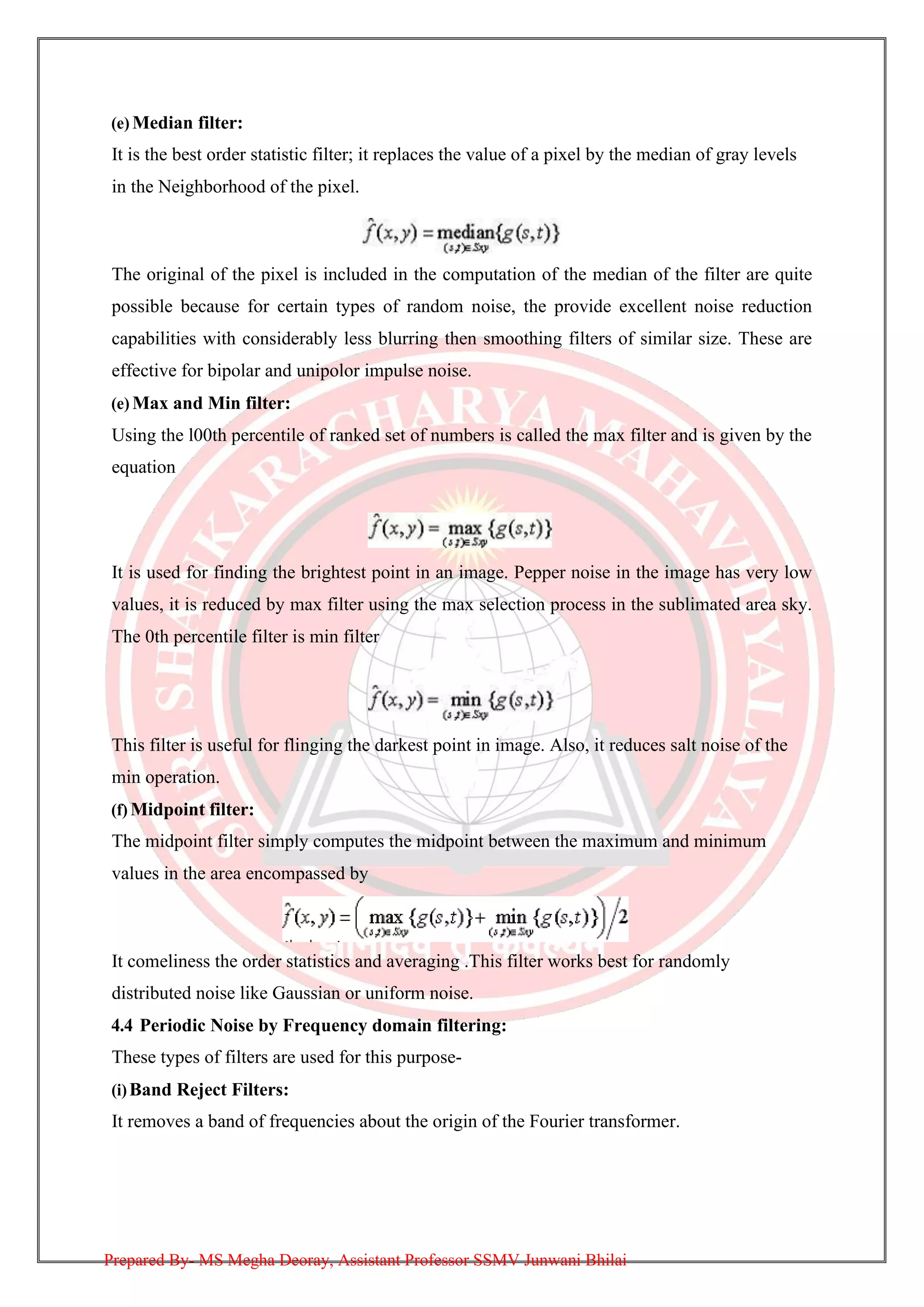 (e) Median filter:
It is the best order statistic filter; it replaces the value of a pixel by the median of gray levels
in the Neighborhood of the pixel.
The original of the pixel is included in the computation of the median of the filter are quite
possible because for certain types of random noise, the provide excellent noise reduction
capabilities with considerably less blurring then smoothing filters of similar size. These are
effective for bipolar and unipolor impulse noise.
(e) Max and Min filter:
Using the l00th percentile of ranked set of numbers is called the max filter and is given by the
equation
It is used for finding the brightest point in an image. Pepper noise in the image has very low
values, it is reduced by max filter using the max selection process in the sublimated area sky.
The 0th percentile filter is min filter
This filter is useful for flinging the darkest point in image. Also, it reduces salt noise of the
min operation.
(f) Midpoint filter:
The midpoint filter simply computes the midpoint between the maximum and minimum
values in the area encompassed by
It comeliness the order statistics and averaging .This filter works best for randomly
distributed noise like Gaussian or uniform noise.
4.4 Periodic Noise by Frequency domain filtering:
These types of filters are used for this purpose-
(i)Band Reject Filters:
It removes a band of frequencies about the origin of the Fourier transformer.
Prepared By- MS Megha Deoray, Assistant Professor SSMV Junwani Bhilai
 