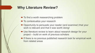 Why Literature Review?
 To find a worth reasearching problem
 To contextualize your research
 Opportunity to persuade your reader (and examiner) that your
work is relevant and that it was worth doing!
 Use literature review to learn about research design for your
project – build on work of previous scholars
 If there is no previous published research look for empirical work
from related areas
 