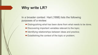 Why write LR?
In a broader context Hart (1998) lists the following
purposes of a review:
Distinguishing what has been done from what needs to be done;
Discovering important variables relevant to the topic;
Identifying relationships between ideas and practice;
Establishing the context of the topic or problem;
 